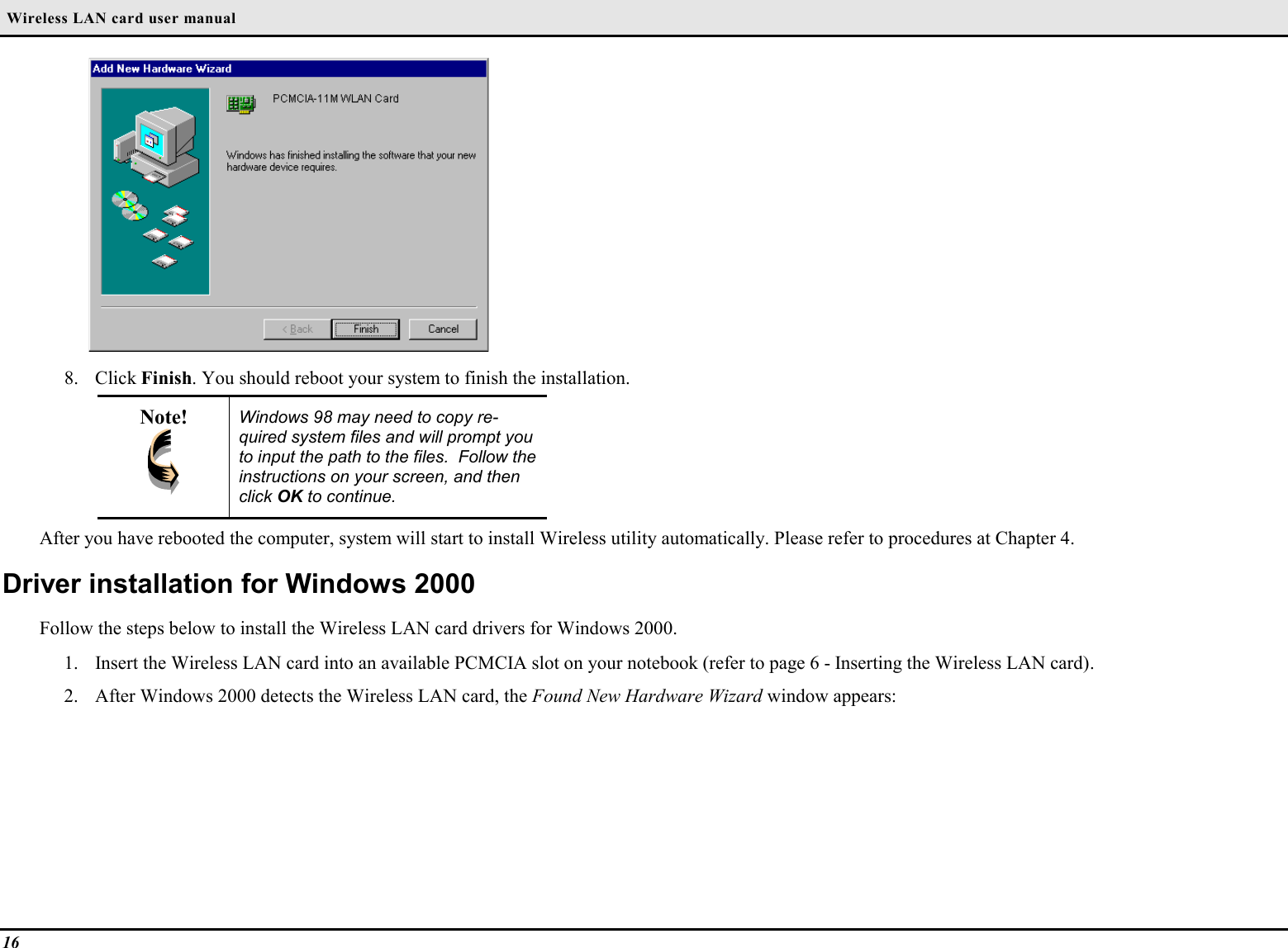  Wireless LAN card user manual168. Click Finish. You should reboot your system to finish the installation.Note! Windows 98 may need to copy re-quired system files and will prompt youto input the path to the files.  Follow theinstructions on your screen, and thenclick OK to continue.After you have rebooted the computer, system will start to install Wireless utility automatically. Please refer to procedures at Chapter 4.Driver installation for Windows 2000Follow the steps below to install the Wireless LAN card drivers for Windows 2000.1. Insert the Wireless LAN card into an available PCMCIA slot on your notebook (refer to page 6 - Inserting the Wireless LAN card).2. After Windows 2000 detects the Wireless LAN card, the Found New Hardware Wizard window appears: