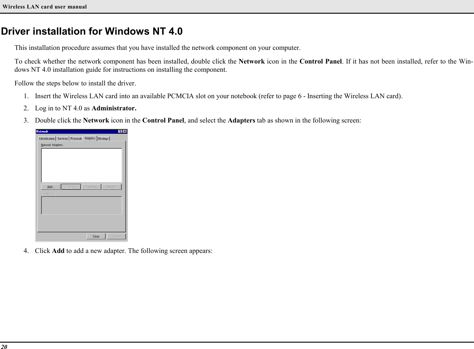  Wireless LAN card user manual20Driver installation for Windows NT 4.0This installation procedure assumes that you have installed the network component on your computer.To check whether the network component has been installed, double click the Network icon in the Control Panel. If it has not been installed, refer to the Win-dows NT 4.0 installation guide for instructions on installing the component.Follow the steps below to install the driver.1. Insert the Wireless LAN card into an available PCMCIA slot on your notebook (refer to page 6 - Inserting the Wireless LAN card).2. Log in to NT 4.0 as Administrator.3. Double click the Network icon in the Control Panel, and select the Adapters tab as shown in the following screen:4. Click Add to add a new adapter. The following screen appears: