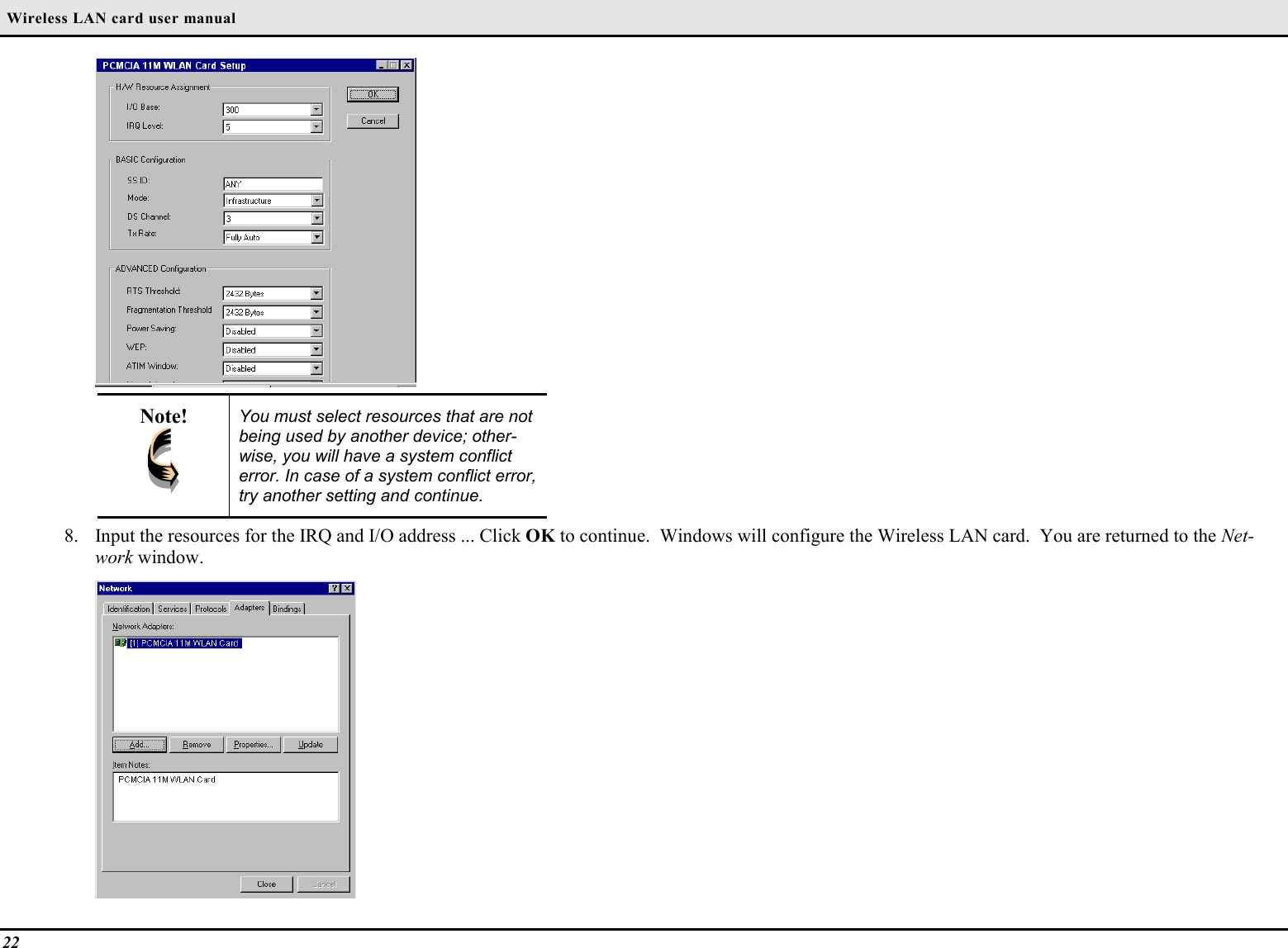  Wireless LAN card user manual22Note! You must select resources that are notbeing used by another device; other-wise, you will have a system conflicterror. In case of a system conflict error,try another setting and continue.8. Input the resources for the IRQ and I/O address ... Click OK to continue.  Windows will configure the Wireless LAN card.  You are returned to the Net-work window.