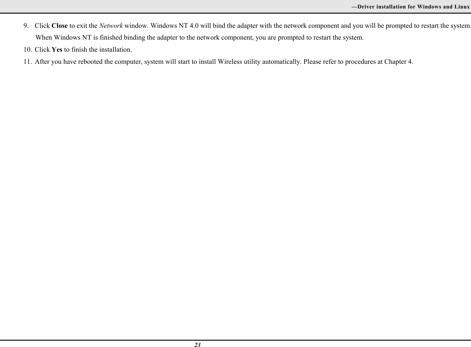 —Driver installation for Windows and Linux239. Click Close to exit the Network window. Windows NT 4.0 will bind the adapter with the network component and you will be prompted to restart the system.When Windows NT is finished binding the adapter to the network component, you are prompted to restart the system.10. Click Yes to finish the installation.11. After you have rebooted the computer, system will start to install Wireless utility automatically. Please refer to procedures at Chapter 4.