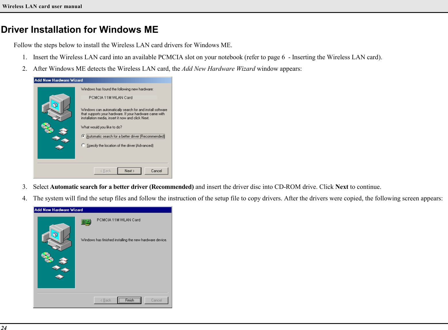  Wireless LAN card user manual24Driver Installation for Windows MEFollow the steps below to install the Wireless LAN card drivers for Windows ME.1. Insert the Wireless LAN card into an available PCMCIA slot on your notebook (refer to page 6  - Inserting the Wireless LAN card).2. After Windows ME detects the Wireless LAN card, the Add New Hardware Wizard window appears:3. Select Automatic search for a better driver (Recommended) and insert the driver disc into CD-ROM drive. Click Next to continue.4. The system will find the setup files and follow the instruction of the setup file to copy drivers. After the drivers were copied, the following screen appears: