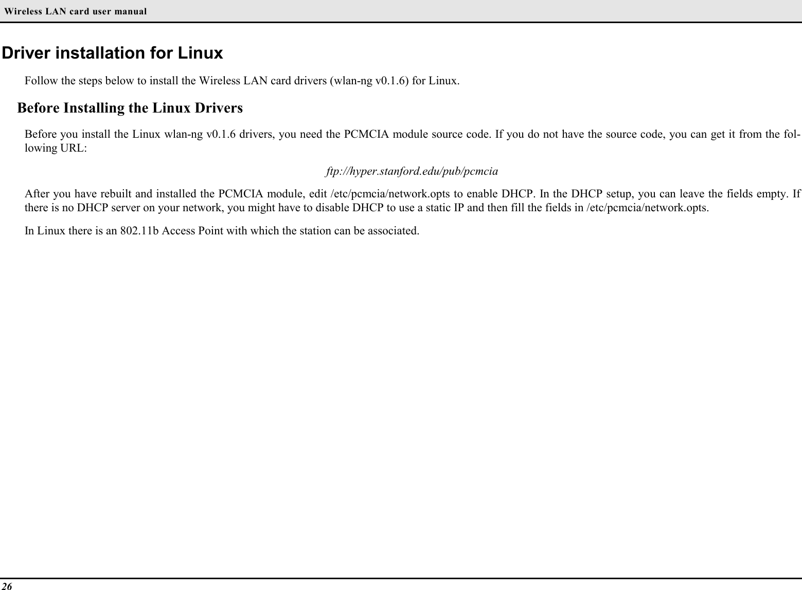  Wireless LAN card user manual26Driver installation for LinuxFollow the steps below to install the Wireless LAN card drivers (wlan-ng v0.1.6) for Linux.Before Installing the Linux DriversBefore you install the Linux wlan-ng v0.1.6 drivers, you need the PCMCIA module source code. If you do not have the source code, you can get it from the fol-lowing URL:ftp://hyper.stanford.edu/pub/pcmciaAfter you have rebuilt and installed the PCMCIA module, edit /etc/pcmcia/network.opts to enable DHCP. In the DHCP setup, you can leave the fields empty. Ifthere is no DHCP server on your network, you might have to disable DHCP to use a static IP and then fill the fields in /etc/pcmcia/network.opts.In Linux there is an 802.11b Access Point with which the station can be associated.