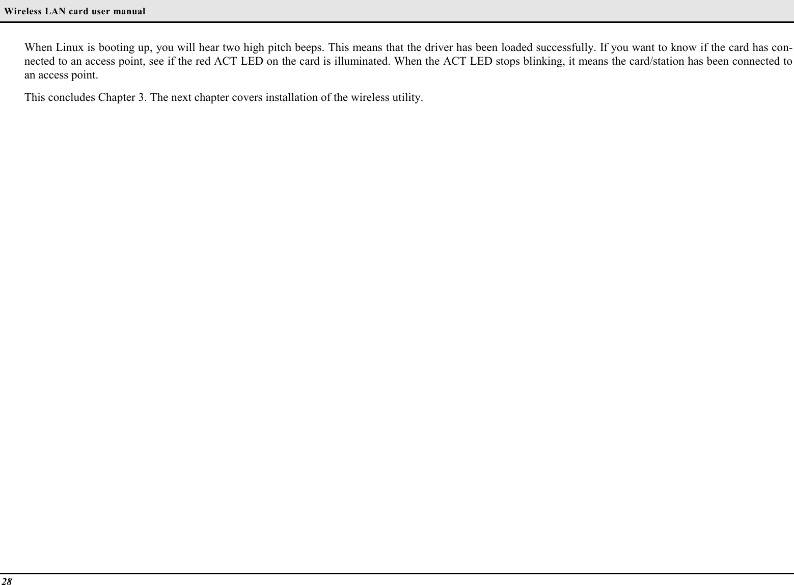  Wireless LAN card user manual28When Linux is booting up, you will hear two high pitch beeps. This means that the driver has been loaded successfully. If you want to know if the card has con-nected to an access point, see if the red ACT LED on the card is illuminated. When the ACT LED stops blinking, it means the card/station has been connected toan access point.This concludes Chapter 3. The next chapter covers installation of the wireless utility.