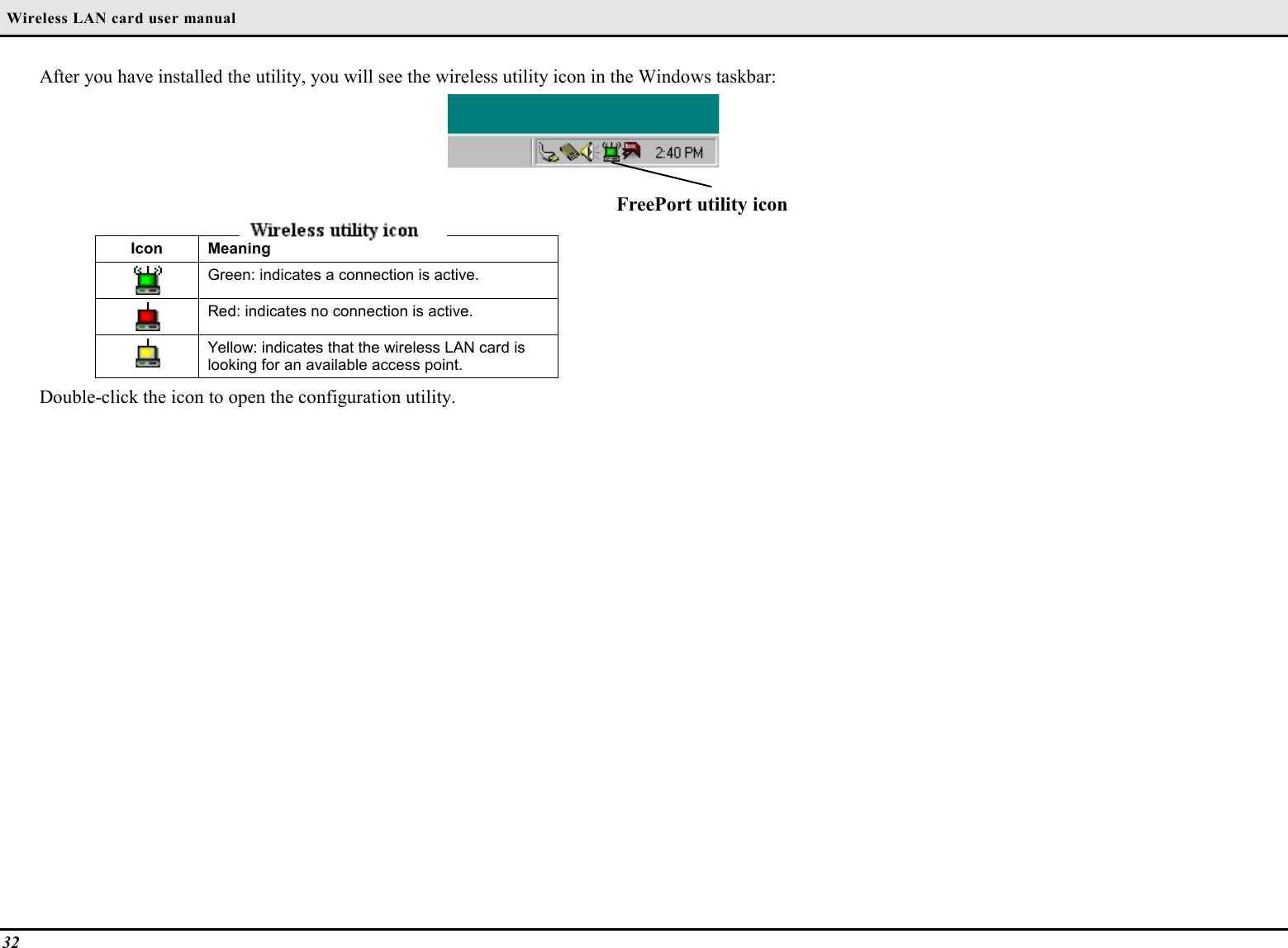  Wireless LAN card user manual32After you have installed the utility, you will see the wireless utility icon in the Windows taskbar:FreePort utility iconIcon MeaningGreen: indicates a connection is active.Red: indicates no connection is active.Yellow: indicates that the wireless LAN card islooking for an available access point.Double-click the icon to open the configuration utility.