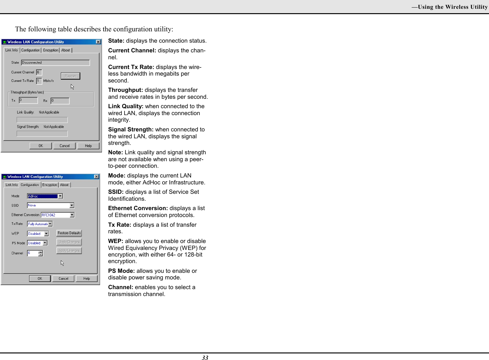 —Using the Wireless Utility33The following table describes the configuration utility:State: displays the connection status.Current Channel: displays the chan-nel.Current Tx Rate: displays the wire-less bandwidth in megabits persecond.Throughput: displays the transferand receive rates in bytes per second.Link Quality: when connected to thewired LAN, displays the connectionintegrity.Signal Strength: when connected tothe wired LAN, displays the signalstrength.Note: Link quality and signal strengthare not available when using a peer-to-peer connection.Mode: displays the current LANmode, either AdHoc or Infrastructure.SSID: displays a list of Service SetIdentifications.Ethernet Conversion: displays a listof Ethernet conversion protocols.Tx Rate: displays a list of transferrates.WEP: allows you to enable or disableWired Equivalency Privacy (WEP) forencryption, with either 64- or 128-bitencryption.PS Mode: allows you to enable ordisable power saving mode.Channel: enables you to select atransmission channel.