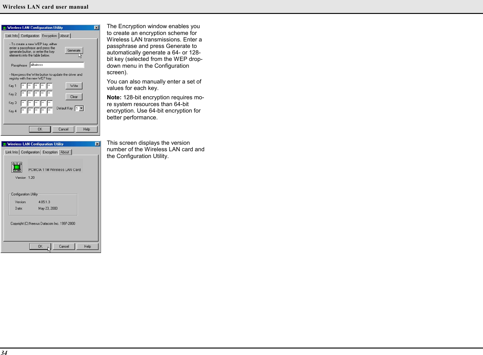  Wireless LAN card user manual34The Encryption window enables youto create an encryption scheme forWireless LAN transmissions. Enter apassphrase and press Generate toautomatically generate a 64- or 128-bit key (selected from the WEP drop-down menu in the Configurationscreen).You can also manually enter a set ofvalues for each key.Note: 128-bit encryption requires mo-re system resources than 64-bitencryption. Use 64-bit encryption forbetter performance.This screen displays the versionnumber of the Wireless LAN card andthe Configuration Utility.