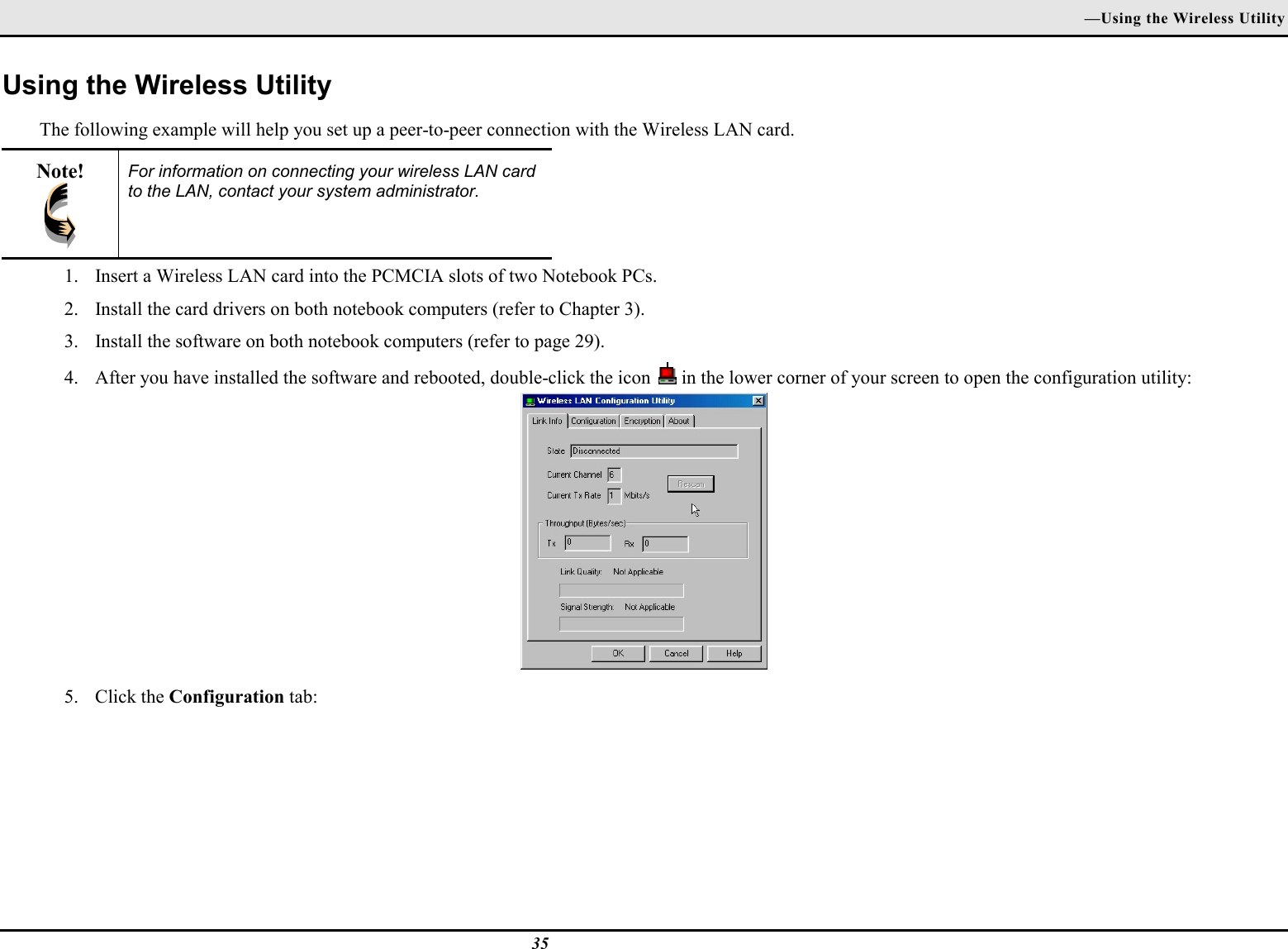 —Using the Wireless Utility35Using the Wireless UtilityThe following example will help you set up a peer-to-peer connection with the Wireless LAN card.Note! For information on connecting your wireless LAN cardto the LAN, contact your system administrator.1. Insert a Wireless LAN card into the PCMCIA slots of two Notebook PCs.2. Install the card drivers on both notebook computers (refer to Chapter 3).3. Install the software on both notebook computers (refer to page 29).4. After you have installed the software and rebooted, double-click the icon   in the lower corner of your screen to open the configuration utility:5. Click the Configuration tab: