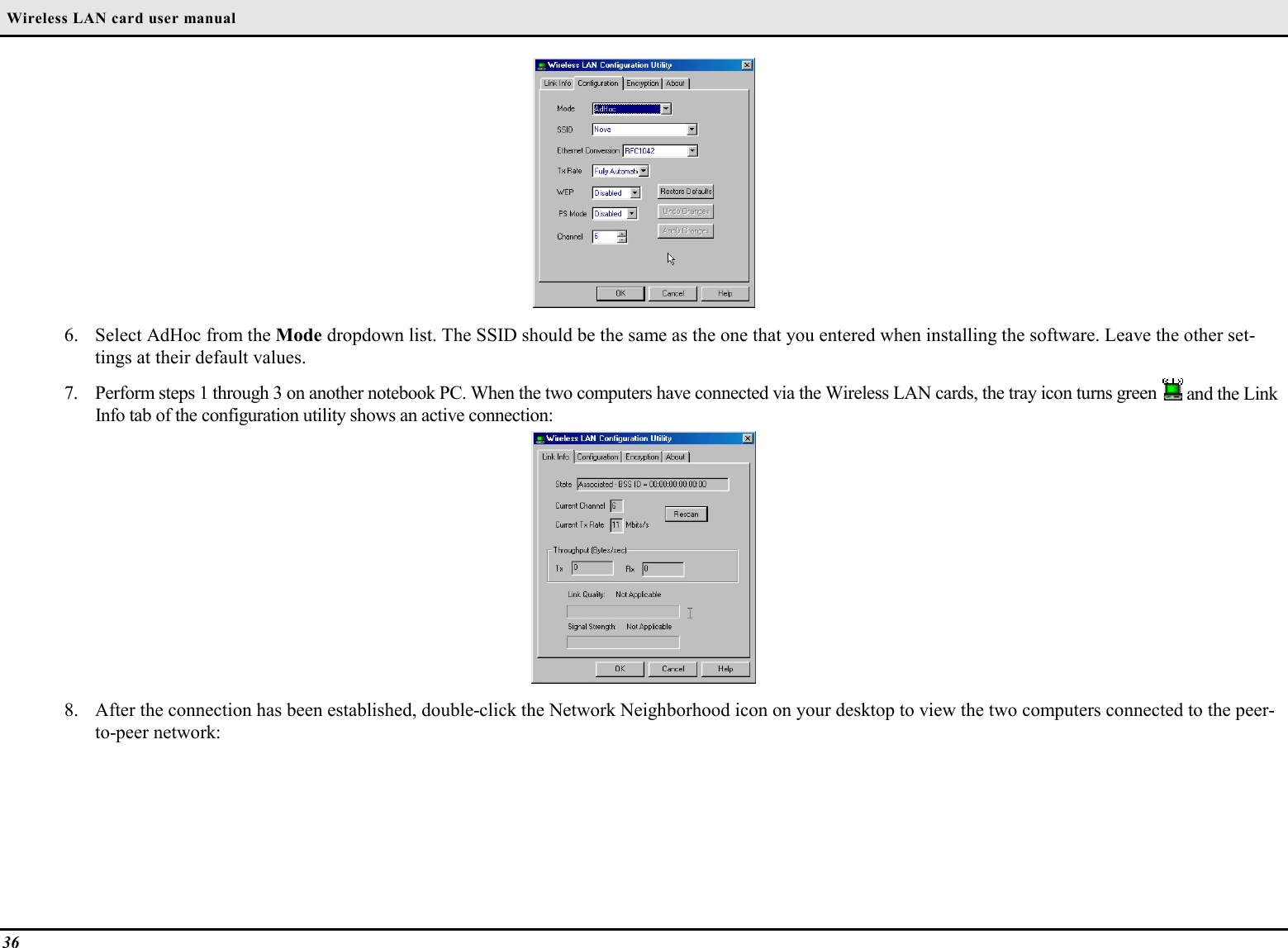  Wireless LAN card user manual366. Select AdHoc from the Mode dropdown list. The SSID should be the same as the one that you entered when installing the software. Leave the other set-tings at their default values.7. Perform steps 1 through 3 on another notebook PC. When the two computers have connected via the Wireless LAN cards, the tray icon turns green   and the LinkInfo tab of the configuration utility shows an active connection:8. After the connection has been established, double-click the Network Neighborhood icon on your desktop to view the two computers connected to the peer-to-peer network: