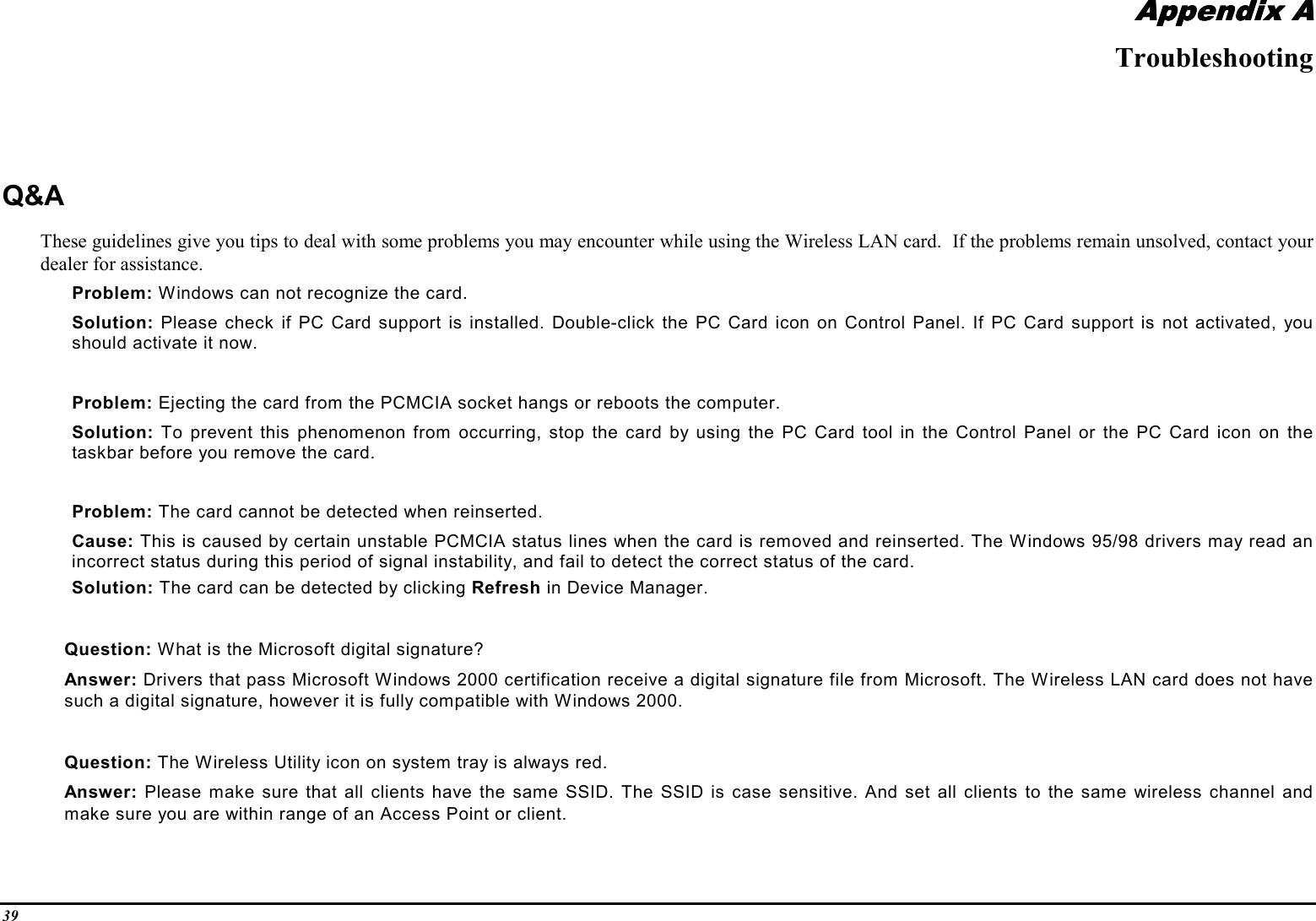 39Appendix AAppendix AAppendix AAppendix ATroubleshootingQ&amp;AThese guidelines give you tips to deal with some problems you may encounter while using the Wireless LAN card.  If the problems remain unsolved, contact yourdealer for assistance.Problem: Windows can not recognize the card.Solution: Please check if PC Card support is installed. Double-click the PC Card icon on Control Panel. If PC Card support is not activated, youshould activate it now.Problem: Ejecting the card from the PCMCIA socket hangs or reboots the computer.Solution: To prevent this phenomenon from occurring, stop the card by using the PC Card tool in the Control Panel or the PC Card icon on thetaskbar before you remove the card.Problem: The card cannot be detected when reinserted.Cause: This is caused by certain unstable PCMCIA status lines when the card is removed and reinserted. The Windows 95/98 drivers may read anincorrect status during this period of signal instability, and fail to detect the correct status of the card.Solution: The card can be detected by clicking Refresh in Device Manager.Question: What is the Microsoft digital signature?Answer: Drivers that pass Microsoft Windows 2000 certification receive a digital signature file from Microsoft. The Wireless LAN card does not havesuch a digital signature, however it is fully compatible with Windows 2000.Question: The Wireless Utility icon on system tray is always red.Answer: Please make sure that all clients have the same SSID. The SSID is case sensitive. And set all clients to the same wireless channel andmake sure you are within range of an Access Point or client.
