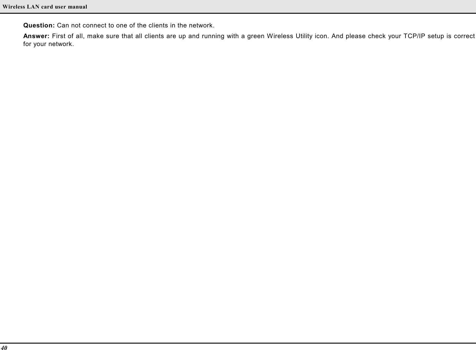  Wireless LAN card user manual40Question: Can not connect to one of the clients in the network.Answer: First of all, make sure that all clients are up and running with a green Wireless Utility icon. And please check your TCP/IP setup is correctfor your network.