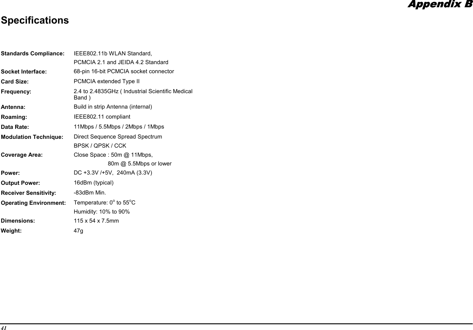 41Appendix BAppendix BAppendix BAppendix BSpecificationsStandards Compliance: IEEE802.11b WLAN Standard,PCMCIA 2.1 and JEIDA 4.2 StandardSocket Interface: 68-pin 16-bit PCMCIA socket connectorCard Size: PCMCIA extended Type IIFrequency: 2.4 to 2.4835GHz ( Industrial Scientific MedicalBand )Antenna: Build in strip Antenna (internal)Roaming: IEEE802.11 compliantData Rate: 11Mbps / 5.5Mbps / 2Mbps / 1MbpsModulation Technique: Direct Sequence Spread SpectrumBPSK / QPSK / CCKCoverage Area: Close Space : 50m @ 11Mbps,80m @ 5.5Mbps or lowerPower: DC +3.3V /+5V,  240mA (3.3V)Output Power: 16dBm (typical)Receiver Sensitivity: -83dBm Min.Operating Environment: Temperature: 0o to 55oCHumidity: 10% to 90%Dimensions: 115 x 54 x 7.5mmWeight: 47g