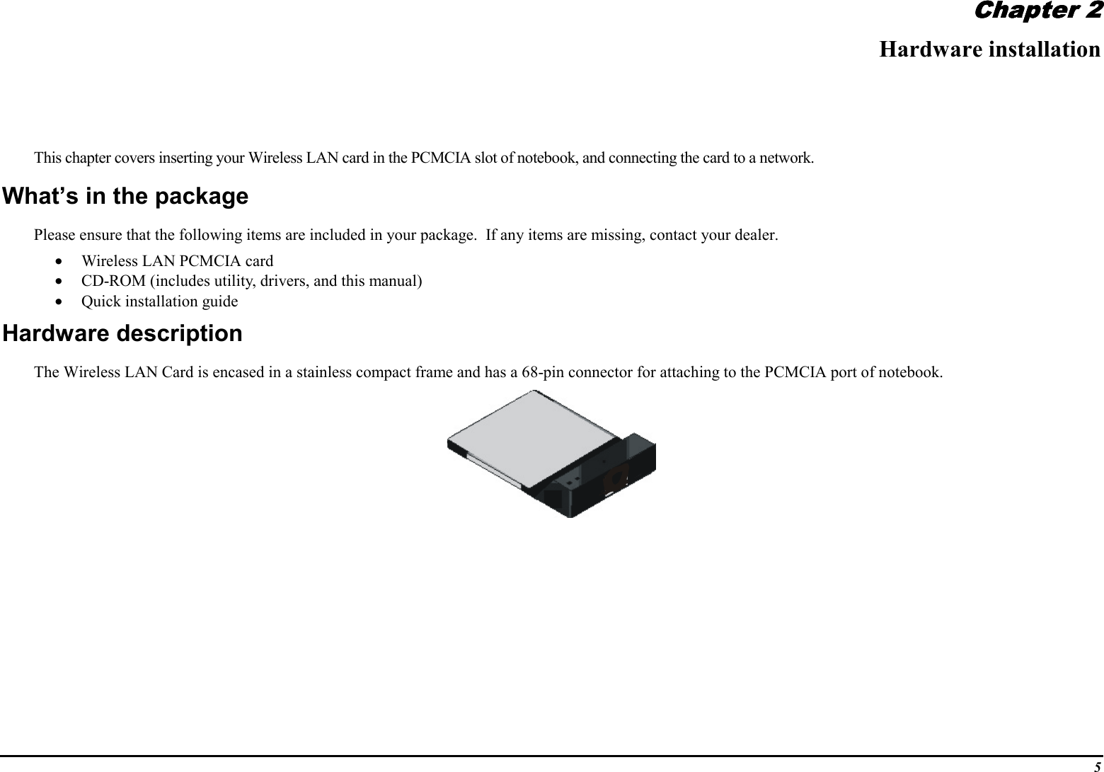 5Chapter 2Chapter 2Chapter 2Chapter 2Hardware installationThis chapter covers inserting your Wireless LAN card in the PCMCIA slot of notebook, and connecting the card to a network.What’s in the packagePlease ensure that the following items are included in your package.  If any items are missing, contact your dealer.• Wireless LAN PCMCIA card• CD-ROM (includes utility, drivers, and this manual)• Quick installation guideHardware descriptionThe Wireless LAN Card is encased in a stainless compact frame and has a 68-pin connector for attaching to the PCMCIA port of notebook.
