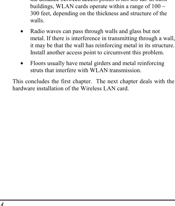 4the distance between access points is not too far. In mostbuildings, WLAN cards operate within a range of 100 ~300 feet, depending on the thickness and structure of thewalls.• Radio waves can pass through walls and glass but notmetal. If there is interference in transmitting through a wall,it may be that the wall has reinforcing metal in its structure.Install another access point to circumvent this problem.• Floors usually have metal girders and metal reinforcingstruts that interfere with WLAN transmission.This concludes the first chapter.  The next chapter deals with thehardware installation of the Wireless LAN card.