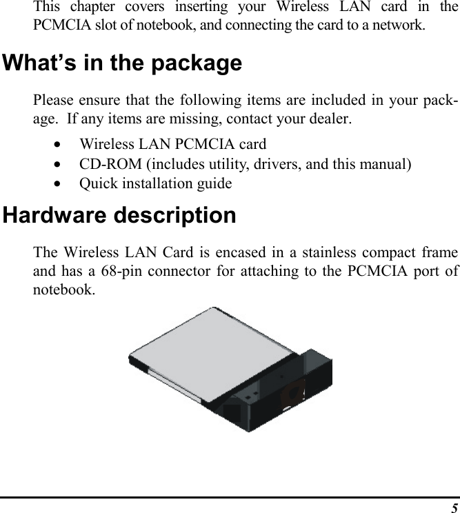 5This chapter covers inserting your Wireless LAN card in thePCMCIA slot of notebook, and connecting the card to a network.What’s in the packagePlease ensure that the following items are included in your pack-age.  If any items are missing, contact your dealer.• Wireless LAN PCMCIA card• CD-ROM (includes utility, drivers, and this manual)• Quick installation guideHardware descriptionThe Wireless LAN Card is encased in a stainless compact frameand has a 68-pin connector for attaching to the PCMCIA port ofnotebook.