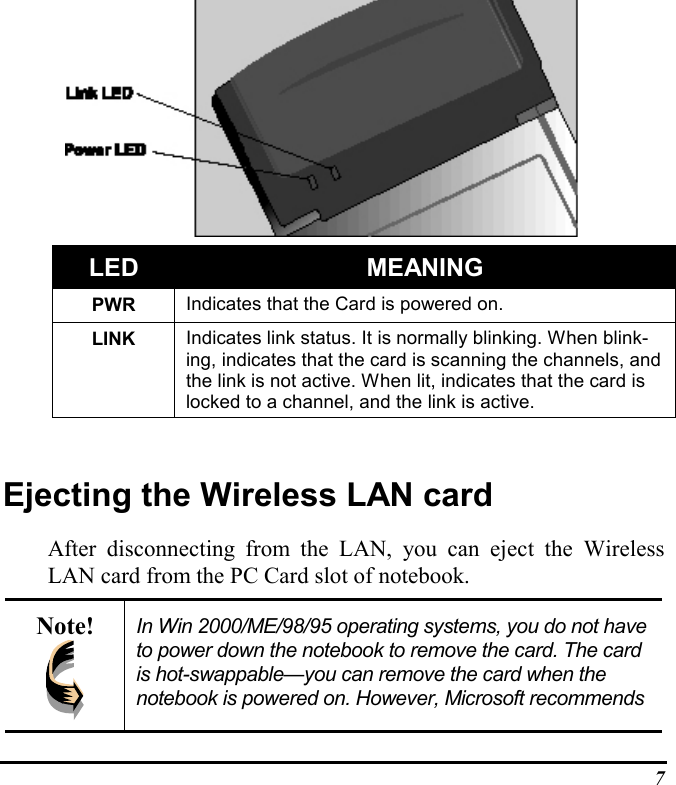 7   LED MEANINGPWR Indicates that the Card is powered on.LINK Indicates link status. It is normally blinking. When blink-ing, indicates that the card is scanning the channels, andthe link is not active. When lit, indicates that the card islocked to a channel, and the link is active.Ejecting the Wireless LAN cardAfter disconnecting from the LAN, you can eject the WirelessLAN card from the PC Card slot of notebook.Note! In Win 2000/ME/98/95 operating systems, you do not haveto power down the notebook to remove the card. The cardis hot-swappable—you can remove the card when thenotebook is powered on. However, Microsoft recommends
