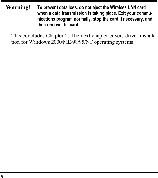 8Warning! To prevent data loss, do not eject the Wireless LAN cardwhen a data transmission is taking place. Exit your commu-nications program normally, stop the card if necessary, andthen remove the card.This concludes Chapter 2. The next chapter covers driver installa-tion for Windows 2000/ME/98/95/NT operating systems.