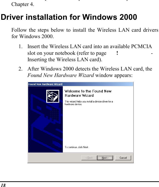 18yy pChapter 4.Driver installation for Windows 2000Follow the steps below to install the Wireless LAN card driversfor Windows 2000.1. Insert the Wireless LAN card into an available PCMCIAslot on your notebook (refer to page !  -Inserting the Wireless LAN card).2. After Windows 2000 detects the Wireless LAN card, theFound New Hardware Wizard window appears:
