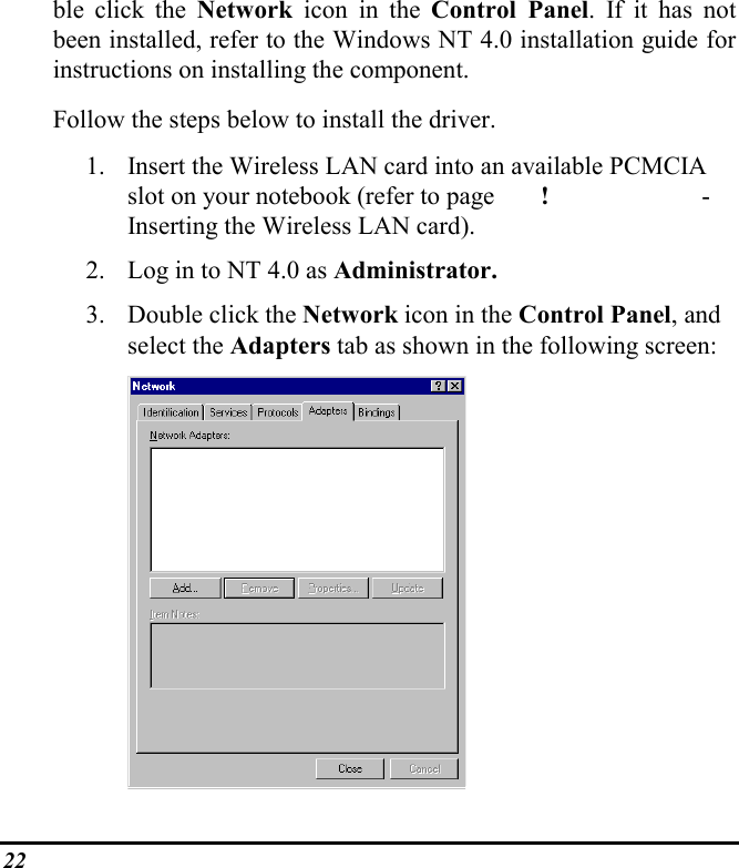 22ble click the Network  icon in the Control Panel. If it has notbeen installed, refer to the Windows NT 4.0 installation guide forinstructions on installing the component.Follow the steps below to install the driver.1. Insert the Wireless LAN card into an available PCMCIAslot on your notebook (refer to page !  -Inserting the Wireless LAN card).2. Log in to NT 4.0 as Administrator.3. Double click the Network icon in the Control Panel, andselect the Adapters tab as shown in the following screen: