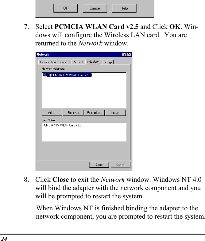 247. Select PCMCIA WLAN Card v2.5 and Click OK. Win-dows will configure the Wireless LAN card.  You arereturned to the Network window.8. Click Close to exit the Network window. Windows NT 4.0will bind the adapter with the network component and youwill be prompted to restart the system.When Windows NT is finished binding the adapter to thenetwork component, you are prompted to restart the system.