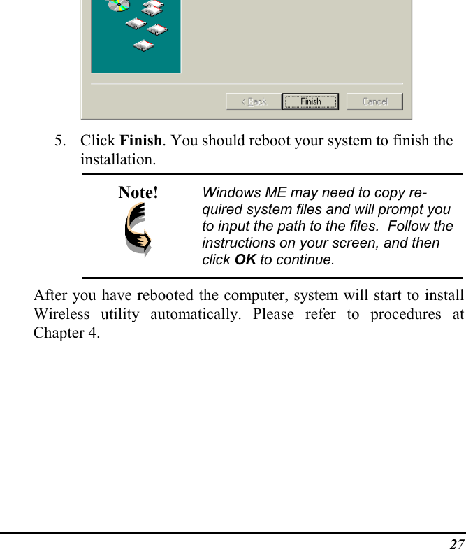 275. Click Finish. You should reboot your system to finish theinstallation.Note! Windows ME may need to copy re-quired system files and will prompt youto input the path to the files.  Follow theinstructions on your screen, and thenclick OK to continue.After you have rebooted the computer, system will start to installWireless utility automatically. Please refer to procedures atChapter 4.