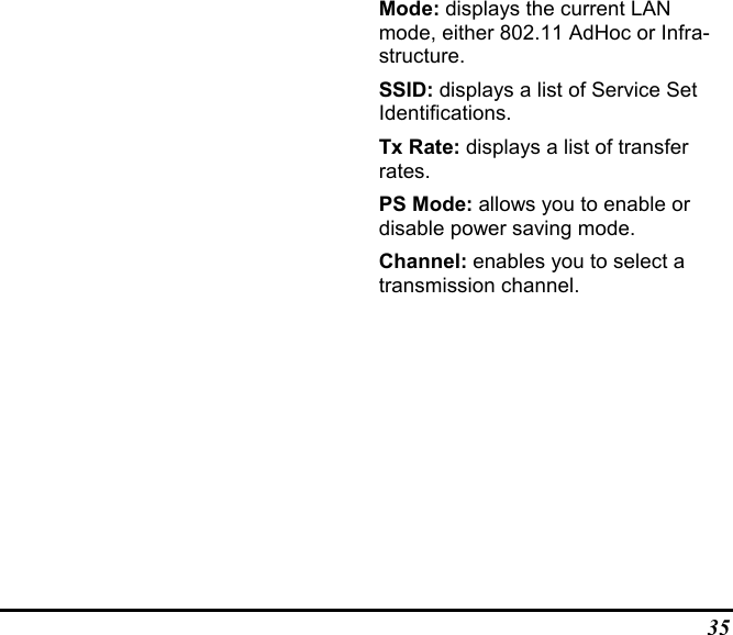 35Mode: displays the current LANmode, either 802.11 AdHoc or Infra-structure.SSID: displays a list of Service SetIdentifications.Tx Rate: displays a list of transferrates.PS Mode: allows you to enable ordisable power saving mode.Channel: enables you to select atransmission channel.
