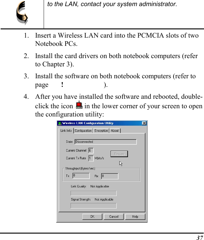 37gyto the LAN, contact your system administrator.1. Insert a Wireless LAN card into the PCMCIA slots of twoNotebook PCs.2. Install the card drivers on both notebook computers (referto Chapter 3).3. Install the software on both notebook computers (refer topage ! ).4. After you have installed the software and rebooted, double-click the icon   in the lower corner of your screen to openthe configuration utility: