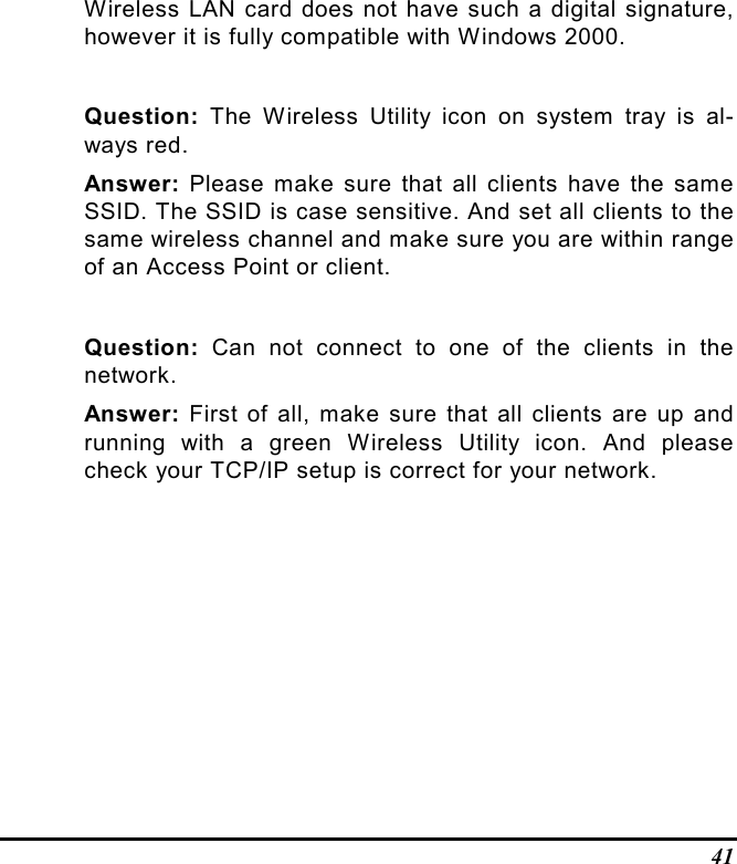 41Wireless LAN card does not have such a digital signature,however it is fully compatible with Windows 2000.Question: The Wireless Utility icon on system tray is al-ways red.Answer: Please make sure that all clients have the sameSSID. The SSID is case sensitive. And set all clients to thesame wireless channel and make sure you are within rangeof an Access Point or client.Question: Can not connect to one of the clients in thenetwork.Answer: First of all, make sure that all clients are up andrunning with a green Wireless Utility icon. And pleasecheck your TCP/IP setup is correct for your network.