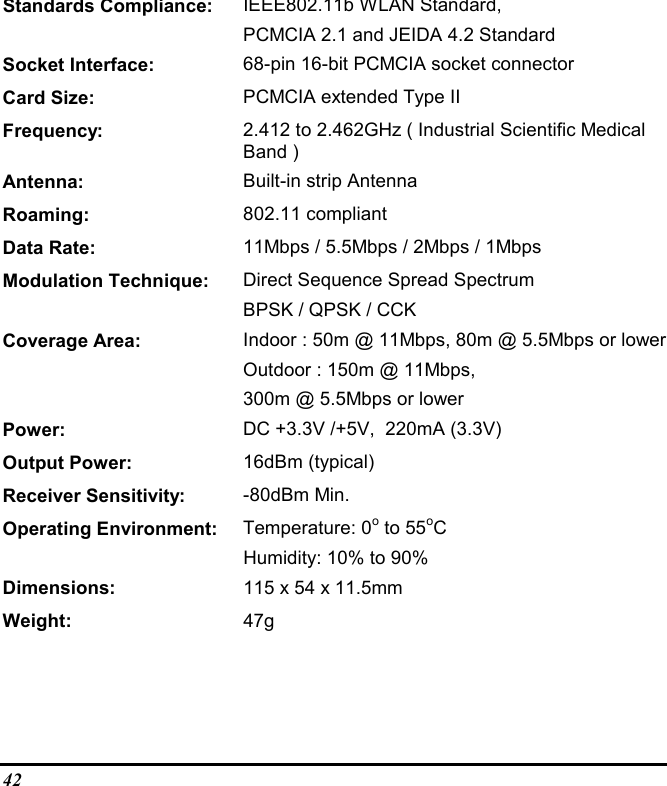 42Standards Compliance: IEEE802.11b WLAN Standard,PCMCIA 2.1 and JEIDA 4.2 StandardSocket Interface: 68-pin 16-bit PCMCIA socket connectorCard Size: PCMCIA extended Type IIFrequency: 2.412 to 2.462GHz ( Industrial Scientific MedicalBand )Antenna: Built-in strip AntennaRoaming: 802.11 compliantData Rate: 11Mbps / 5.5Mbps / 2Mbps / 1MbpsModulation Technique: Direct Sequence Spread SpectrumBPSK / QPSK / CCKCoverage Area: Indoor : 50m @ 11Mbps, 80m @ 5.5Mbps or lowerOutdoor : 150m @ 11Mbps,300m @ 5.5Mbps or lowerPower: DC +3.3V /+5V,  220mA (3.3V)Output Power: 16dBm (typical)Receiver Sensitivity: -80dBm Min.Operating Environment: Temperature: 0o to 55oCHumidity: 10% to 90%Dimensions: 115 x 54 x 11.5mmWeight: 47g