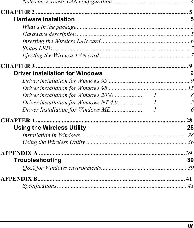 iiiNotes on wireless LAN configuration................................................... 4CHAPTER 2 .................................................................................................... 5Hardware installation 5What’s in the package.......................................................................... 5Hardware description .......................................................................... 5Inserting the Wireless LAN card .......................................................... 6Status LEDs.......................................................................................... 7Ejecting the Wireless LAN card ........................................................... 7CHAPTER 3 .................................................................................................... 9Driver installation for Windows 9Driver installation for Windows 95...................................................... 9Driver installation for Windows 98.................................................... 15Driver installation for Windows 2000....................! 8Driver installation for Windows NT 4.0.................! 2Driver Installation for Windows ME...................... ! 6CHAPTER 4 .................................................................................................. 28Using the Wireless Utility 28Installation in Windows ..................................................................... 28Using the Wireless Utility .................................................................. 36APPENDIX A ................................................................................................ 39Troubleshooting 39Q&amp;A for Windows environments........................................................ 39APPENDIX B................................................................................................. 41Specifications ..................................................................................... 41