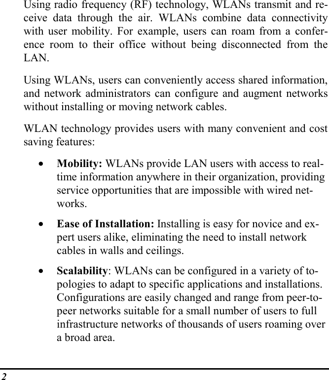 2Using radio frequency (RF) technology, WLANs transmit and re-ceive data through the air. WLANs combine data connectivitywith user mobility. For example, users can roam from a confer-ence room to their office without being disconnected from theLAN.Using WLANs, users can conveniently access shared information,and network administrators can configure and augment networkswithout installing or moving network cables.WLAN technology provides users with many convenient and costsaving features:• Mobility: WLANs provide LAN users with access to real-time information anywhere in their organization, providingservice opportunities that are impossible with wired net-works.• Ease of Installation: Installing is easy for novice and ex-pert users alike, eliminating the need to install networkcables in walls and ceilings.• Scalability: WLANs can be configured in a variety of to-pologies to adapt to specific applications and installations.Configurations are easily changed and range from peer-to-peer networks suitable for a small number of users to fullinfrastructure networks of thousands of users roaming overa broad area.