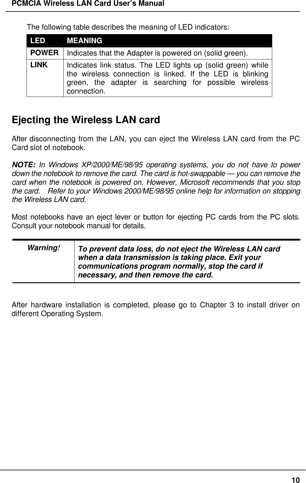 PCMCIA Wireless LAN Card User’s Manual10The following table describes the meaning of LED indicators:LED MEANINGPOWERIndicates that the Adapter is powered on (solid green).LINK Indicates link status. The LED lights up (solid green) whilethe wireless connection is linked. If the LED is blinkinggreen, the adapter is searching for possible wirelessconnection.Ejecting the Wireless LAN cardAfter disconnecting from the LAN, you can eject the Wireless LAN card from the PCCard slot of notebook.NOTE: In Windows XP/2000/ME/98/95 operating systems, you do not have to powerdown the notebook to remove the card. The card is hot-swappable — you can remove thecard when the notebook is powered on. However, Microsoft recommends that you stopthe card. Refer to your Windows 2000/ME/98/95 online help for information on stoppingthe Wireless LAN card.Most notebooks have an eject lever or button for ejecting PC cards from the PC slots.Consult your notebook manual for details.Warning!To prevent data loss, do not eject the Wireless LAN cardwhen a data transmission is taking place. Exit yourcommunications program normally, stop the card ifnecessary, and then remove the card.After hardware installation is completed, please go to Chapter 3 to install driver ondifferent Operating System.