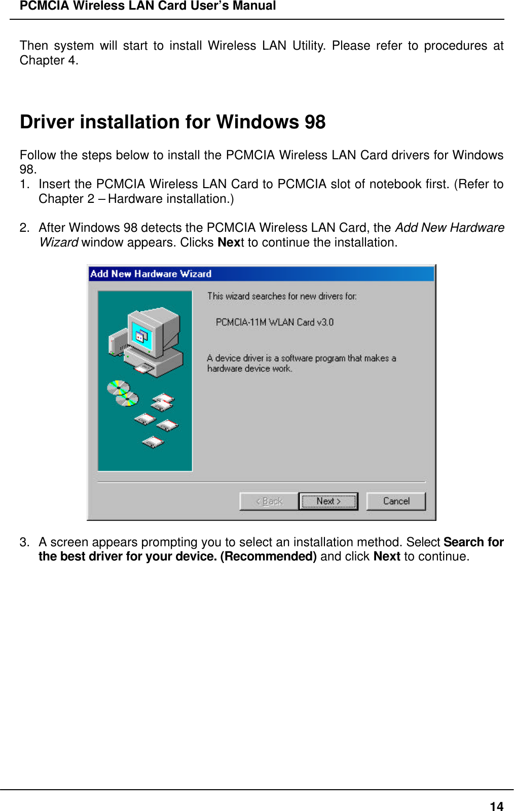 PCMCIA Wireless LAN Card User’s Manual14Then system will start to install Wireless LAN Utility. Please refer to procedures atChapter 4.Driver installation for Windows 98Follow the steps below to install the PCMCIA Wireless LAN Card drivers for Windows98.1. Insert the PCMCIA Wireless LAN Card to PCMCIA slot of notebook first. (Refer toChapter 2 – Hardware installation.)2. After Windows 98 detects the PCMCIA Wireless LAN Card, the Add New HardwareWizard window appears. Clicks Next to continue the installation.3. A screen appears prompting you to select an installation method. Select Search forthe best driver for your device. (Recommended) and click Next to continue.