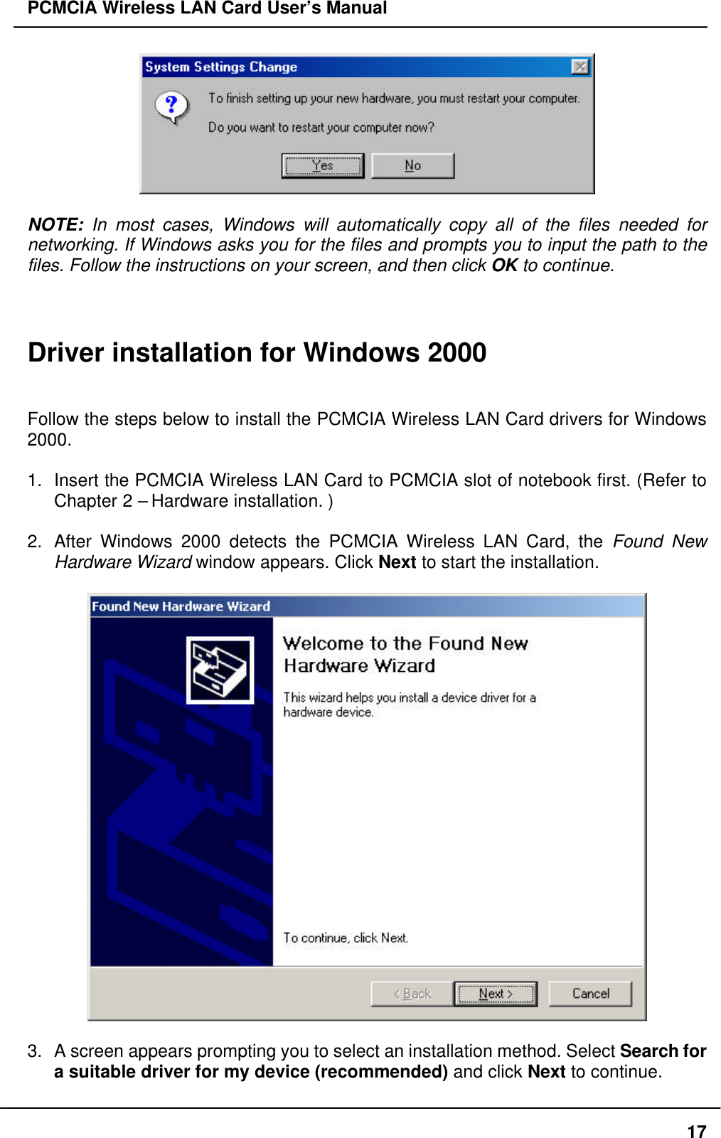 PCMCIA Wireless LAN Card User’s Manual17NOTE: In most cases, Windows will automatically copy all of the files needed fornetworking. If Windows asks you for the files and prompts you to input the path to thefiles. Follow the instructions on your screen, and then click OK to continue.Driver installation for Windows 2000Follow the steps below to install the PCMCIA Wireless LAN Card drivers for Windows2000.1. Insert the PCMCIA Wireless LAN Card to PCMCIA slot of notebook first. (Refer toChapter 2 – Hardware installation. )2. After Windows 2000 detects the PCMCIA Wireless LAN Card, the Found NewHardware Wizard window appears. Click Next to start the installation.3. A screen appears prompting you to select an installation method. Select Search fora suitable driver for my device (recommended) and click Next to continue.