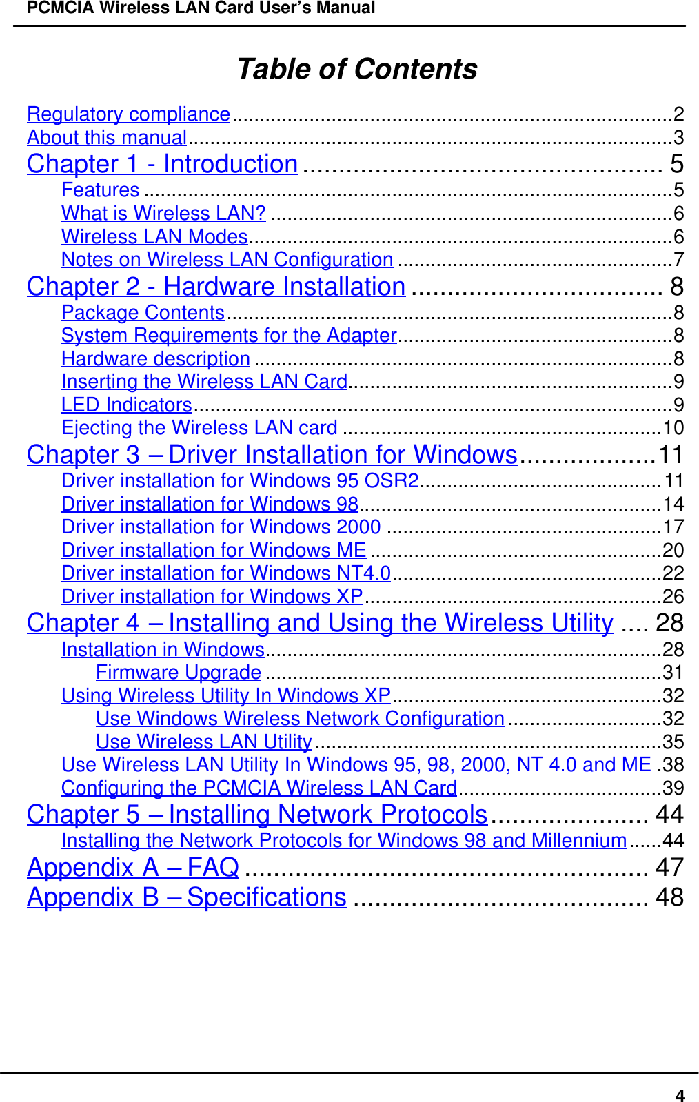 PCMCIA Wireless LAN Card User’s Manual4Table of ContentsRegulatory compliance................................................................................2About this manual........................................................................................3Chapter 1 - Introduction.................................................. 5Features ................................................................................................5What is Wireless LAN? .........................................................................6Wireless LAN Modes.............................................................................6Notes on Wireless LAN Configuration ..................................................7Chapter 2 - Hardware Installation ................................... 8Package Contents.................................................................................8System Requirements for the Adapter..................................................8Hardware description ............................................................................8Inserting the Wireless LAN Card...........................................................9LED Indicators.......................................................................................9Ejecting the Wireless LAN card ..........................................................10Chapter 3 – Driver Installation for Windows...................11Driver installation for Windows 95 OSR2............................................11Driver installation for Windows 98.......................................................14Driver installation for Windows 2000 ..................................................17Driver installation for Windows ME .....................................................20Driver installation for Windows NT4.0.................................................22Driver installation for Windows XP......................................................26Chapter 4 – Installing and Using the Wireless Utility .... 28Installation in Windows........................................................................28Firmware Upgrade ........................................................................31Using Wireless Utility In Windows XP.................................................32Use Windows Wireless Network Configuration............................32Use Wireless LAN Utility...............................................................35Use Wireless LAN Utility In Windows 95, 98, 2000, NT 4.0 and ME .38Configuring the PCMCIA Wireless LAN Card.....................................39Chapter 5 – Installing Network Protocols...................... 44Installing the Network Protocols for Windows 98 and Millennium......44Appendix A – FAQ ........................................................ 47Appendix B – Specifications ......................................... 48