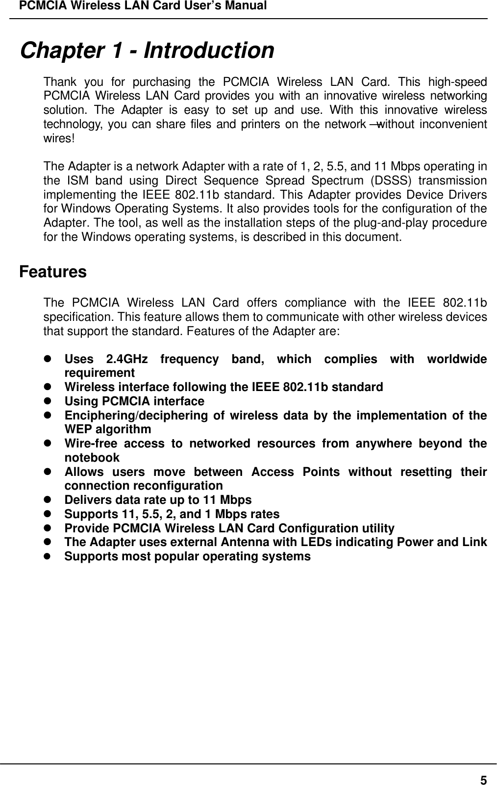 PCMCIA Wireless LAN Card User’s Manual5Chapter 1 - IntroductionThank you for purchasing the PCMCIA Wireless LAN Card. This high-speedPCMCIA Wireless LAN Card provides you with an innovative wireless networkingsolution. The Adapter is easy to set up and use. With this innovative wirelesstechnology, you can share files and printers on the network—without inconvenientwires!The Adapter is a network Adapter with a rate of 1, 2, 5.5, and 11 Mbps operating inthe ISM band using Direct Sequence Spread Spectrum (DSSS) transmissionimplementing the IEEE 802.11b standard. This Adapter provides Device Driversfor Windows Operating Systems. It also provides tools for the configuration of theAdapter. The tool, as well as the installation steps of the plug-and-play procedurefor the Windows operating systems, is described in this document.FeaturesThe PCMCIA Wireless LAN Card offers compliance with the IEEE 802.11bspecification. This feature allows them to communicate with other wireless devicesthat support the standard. Features of the Adapter are:l Uses 2.4GHz frequency band, which complies with worldwiderequirementl Wireless interface following the IEEE 802.11b standardl Using PCMCIA interfacel Enciphering/deciphering of wireless data by the implementation of theWEP algorithml Wire-free access to networked resources from anywhere beyond thenotebookl Allows users move between Access Points without resetting theirconnection reconfigurationl Delivers data rate up to 11 Mbpsl Supports 11, 5.5, 2, and 1 Mbps ratesl Provide PCMCIA Wireless LAN Card Configuration utilityl The Adapter uses external Antenna with LEDs indicating Power and Linkl Supports most popular operating systems