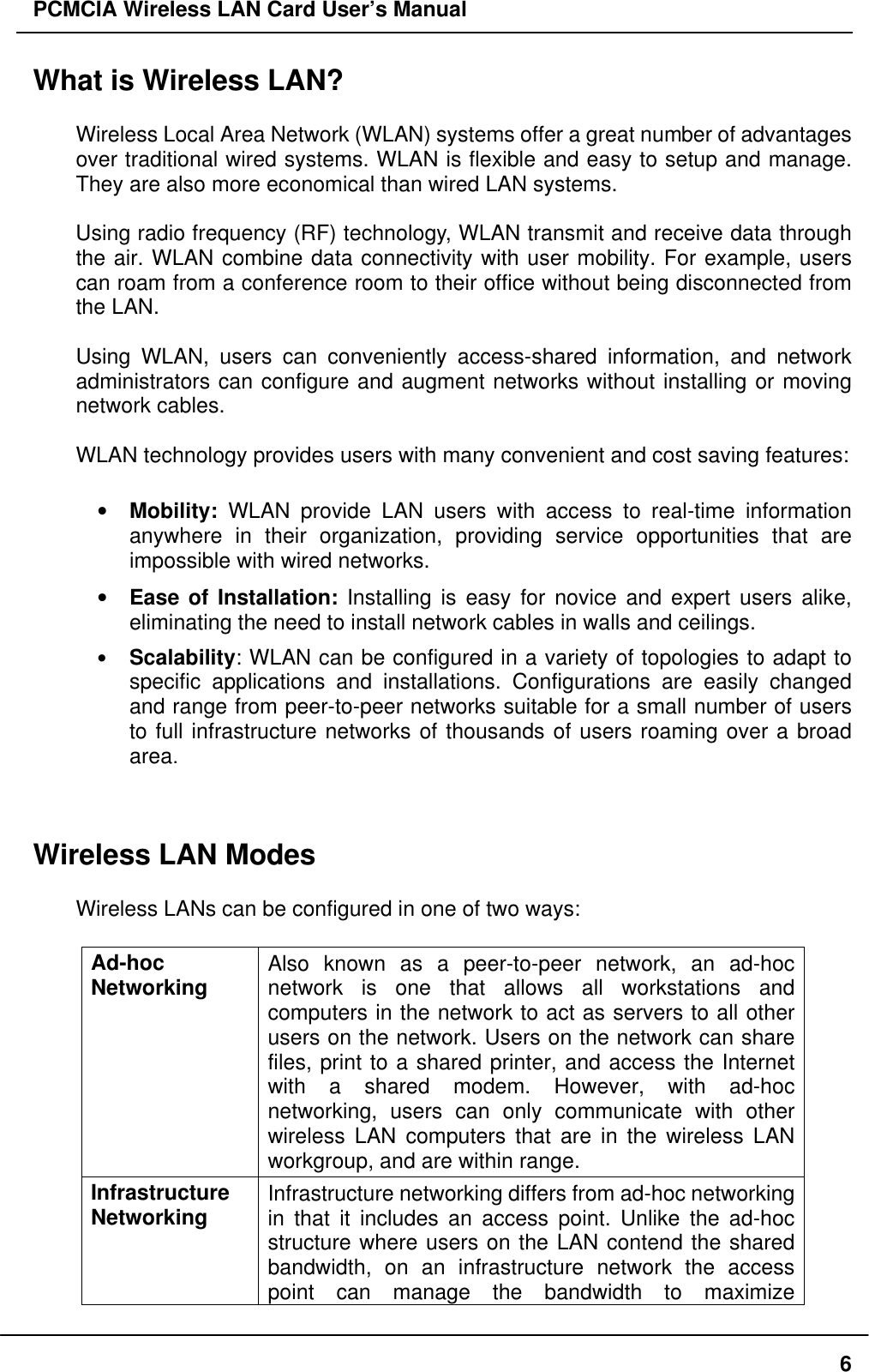PCMCIA Wireless LAN Card User’s Manual6What is Wireless LAN?Wireless Local Area Network (WLAN) systems offer a great number of advantagesover traditional wired systems. WLAN is flexible and easy to setup and manage.They are also more economical than wired LAN systems.Using radio frequency (RF) technology, WLAN transmit and receive data throughthe air. WLAN combine data connectivity with user mobility. For example, userscan roam from a conference room to their office without being disconnected fromthe LAN.Using WLAN, users can conveniently access-shared information, and networkadministrators can configure and augment networks without installing or movingnetwork cables.WLAN technology provides users with many convenient and cost saving features:• Mobility: WLAN provide LAN users with access to real-time informationanywhere in their organization, providing service opportunities that areimpossible with wired networks.• Ease of Installation: Installing is easy for novice and expert users alike,eliminating the need to install network cables in walls and ceilings.• Scalability: WLAN can be configured in a variety of topologies to adapt tospecific applications and installations. Configurations are easily changedand range from peer-to-peer networks suitable for a small number of usersto full infrastructure networks of thousands of users roaming over a broadarea.Wireless LAN ModesWireless LANs can be configured in one of two ways:Ad-hocNetworking Also known as a peer-to-peer network, an ad-hocnetwork is one that allows all workstations andcomputers in the network to act as servers to all otherusers on the network. Users on the network can sharefiles, print to a shared printer, and access the Internetwith a shared modem. However, with ad-hocnetworking, users can only communicate with otherwireless LAN computers that are in the wireless LANworkgroup, and are within range.InfrastructureNetworking Infrastructure networking differs from ad-hoc networkingin that it includes an access point. Unlike the ad-hocstructure where users on the LAN contend the sharedbandwidth, on an infrastructure network the accesspoint can manage the bandwidth to maximize
