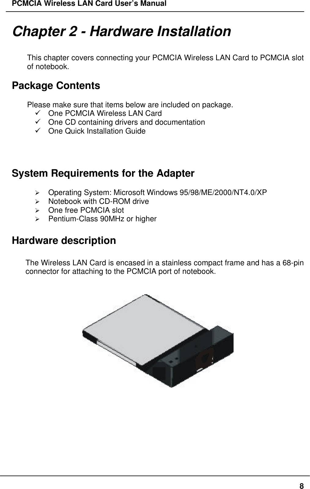 PCMCIA Wireless LAN Card User’s Manual8Chapter 2 - Hardware InstallationThis chapter covers connecting your PCMCIA Wireless LAN Card to PCMCIA slotof notebook.Package ContentsPlease make sure that items below are included on package.ü One PCMCIA Wireless LAN Cardü One CD containing drivers and documentationü One Quick Installation GuideSystem Requirements for the AdapterØ Operating System: Microsoft Windows 95/98/ME/2000/NT4.0/XPØ Notebook with CD-ROM driveØ One free PCMCIA slotØ Pentium-Class 90MHz or higherHardware descriptionThe Wireless LAN Card is encased in a stainless compact frame and has a 68-pinconnector for attaching to the PCMCIA port of notebook.