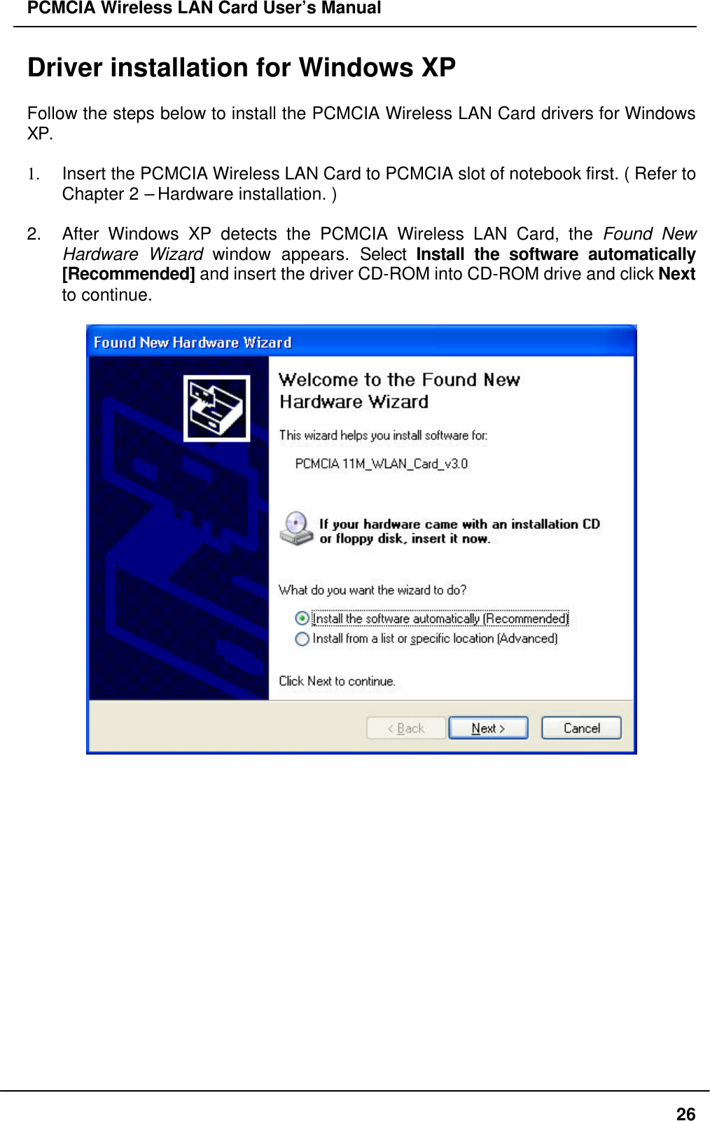 PCMCIA Wireless LAN Card User’s Manual26Driver installation for Windows XPFollow the steps below to install the PCMCIA Wireless LAN Card drivers for WindowsXP.1. Insert the PCMCIA Wireless LAN Card to PCMCIA slot of notebook first. ( Refer toChapter 2 – Hardware installation. )2. After Windows XP detects the PCMCIA Wireless LAN Card, the Found NewHardware Wizard window appears. Select Install the software automatically[Recommended] and insert the driver CD-ROM into CD-ROM drive and click Nextto continue.