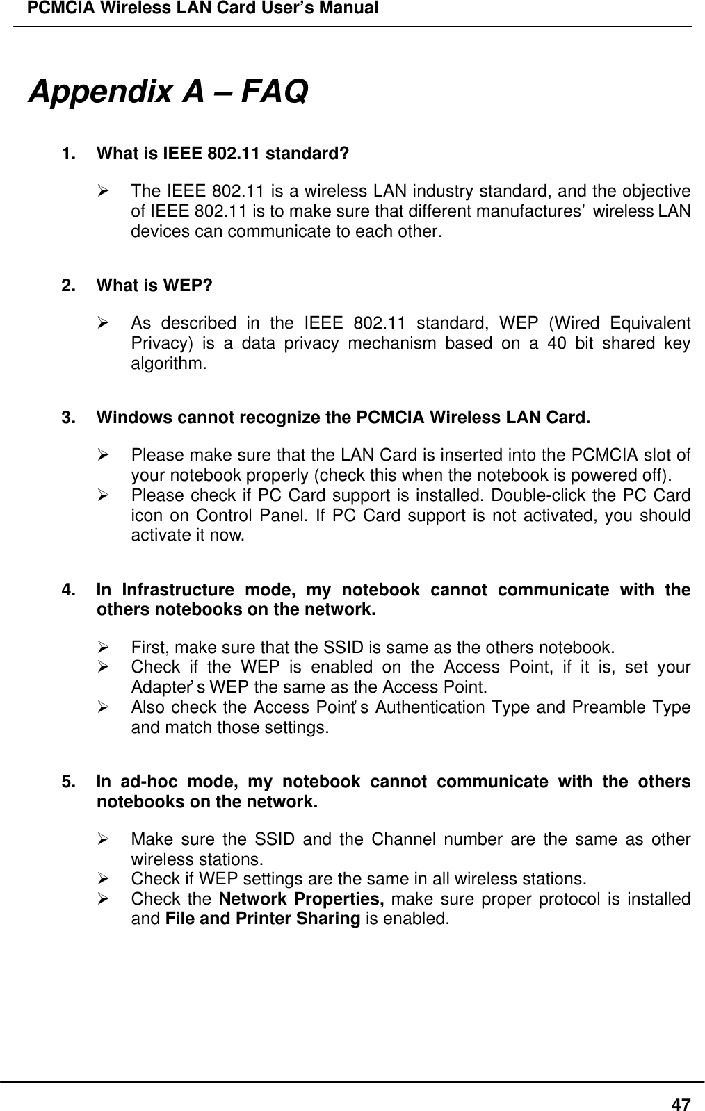 PCMCIA Wireless LAN Card User’s Manual47Appendix A – FAQ1. What is IEEE 802.11 standard?Ø The IEEE 802.11 is a wireless LAN industry standard, and the objectiveof IEEE 802.11 is to make sure that different manufactures’ wireless LANdevices can communicate to each other.2. What is WEP?Ø As described in the IEEE 802.11 standard, WEP (Wired EquivalentPrivacy) is a data privacy mechanism based on a 40 bit shared keyalgorithm.3. Windows cannot recognize the PCMCIA Wireless LAN Card.Ø Please make sure that the LAN Card is inserted into the PCMCIA slot ofyour notebook properly (check this when the notebook is powered off).Ø Please check if PC Card support is installed. Double-click the PC Cardicon on Control Panel. If PC Card support is not activated, you shouldactivate it now.4. In Infrastructure mode, my notebook cannot communicate with theothers notebooks on the network.Ø First, make sure that the SSID is same as the others notebook.Ø Check if the WEP is enabled on the Access Point, if it is, set yourAdapter’s WEP the same as the Access Point.Ø Also check the Access Point’s Authentication Type and Preamble Typeand match those settings.5. In ad-hoc mode, my notebook cannot communicate with the othersnotebooks on the network.Ø Make sure the SSID and the Channel number are the same as otherwireless stations.Ø Check if WEP settings are the same in all wireless stations.Ø Check the Network Properties, make sure proper protocol is installedand File and Printer Sharing is enabled.