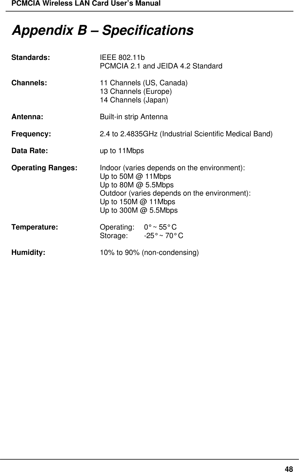 PCMCIA Wireless LAN Card User’s Manual48Appendix B – SpecificationsStandards: IEEE 802.11bPCMCIA 2.1 and JEIDA 4.2 StandardChannels: 11 Channels (US, Canada)13 Channels (Europe)14 Channels (Japan)Antenna: Built-in strip AntennaFrequency: 2.4 to 2.4835GHz (Industrial Scientific Medical Band)Data Rate: up to 11MbpsOperating Ranges: Indoor (varies depends on the environment):Up to 50M @ 11MbpsUp to 80M @ 5.5MbpsOutdoor (varies depends on the environment):Up to 150M @ 11MbpsUp to 300M @ 5.5MbpsTemperature: Operating:  0° ~ 55° CStorage:  -25° ~ 70° CHumidity: 10% to 90% (non-condensing)