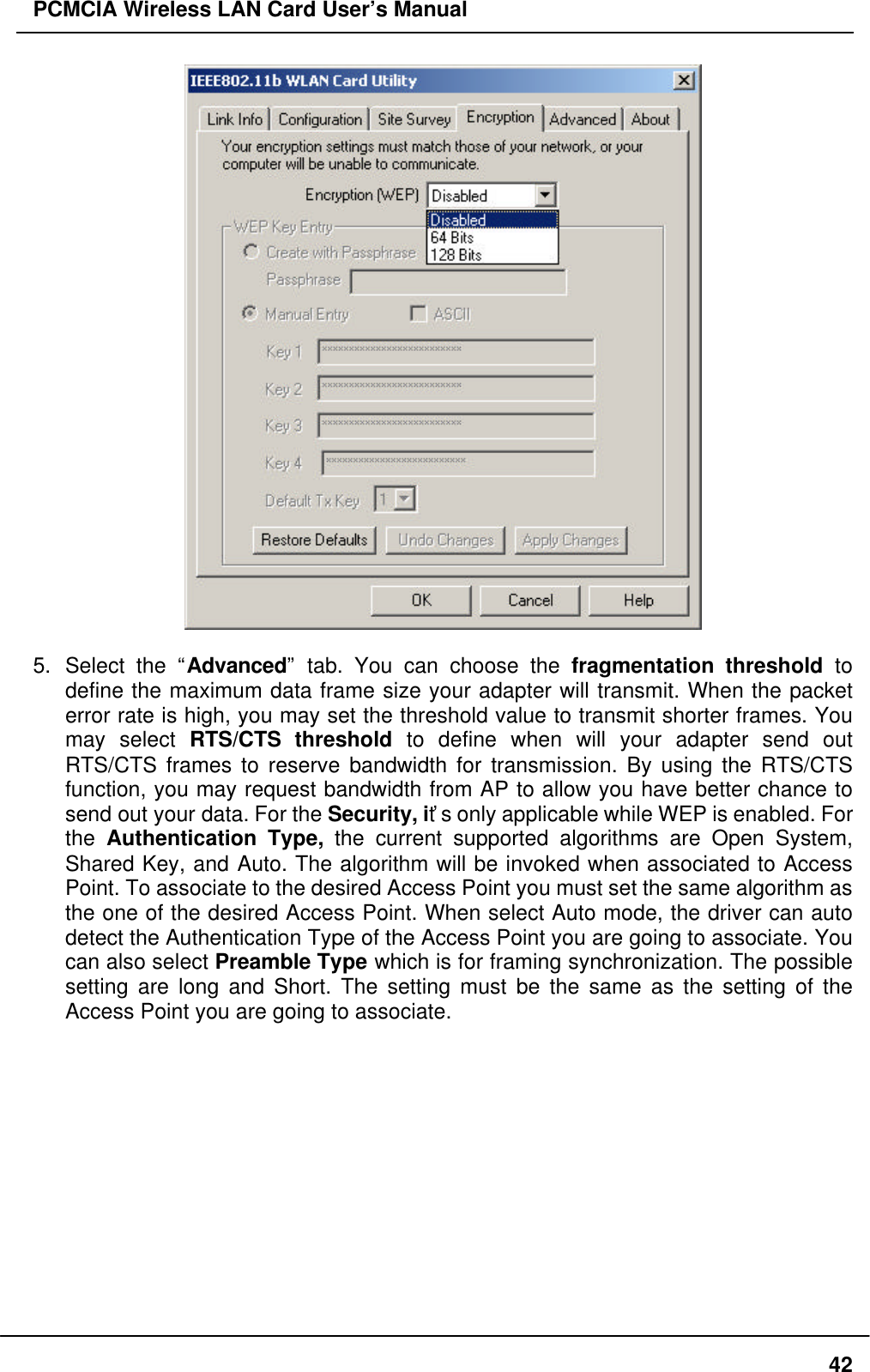 PCMCIA Wireless LAN Card User’s Manual425. Select the “Advanced” tab. You can choose the fragmentation threshold todefine the maximum data frame size your adapter will transmit. When the packeterror rate is high, you may set the threshold value to transmit shorter frames. Youmay select RTS/CTS threshold to define when will your adapter send outRTS/CTS frames to reserve bandwidth for transmission. By using the RTS/CTSfunction, you may request bandwidth from AP to allow you have better chance tosend out your data. For the Security, it’s only applicable while WEP is enabled. Forthe Authentication Type, the current supported algorithms are Open System,Shared Key, and Auto. The algorithm will be invoked when associated to AccessPoint. To associate to the desired Access Point you must set the same algorithm asthe one of the desired Access Point. When select Auto mode, the driver can autodetect the Authentication Type of the Access Point you are going to associate. Youcan also select Preamble Type which is for framing synchronization. The possiblesetting are long and Short. The setting must be the same as the setting of theAccess Point you are going to associate.