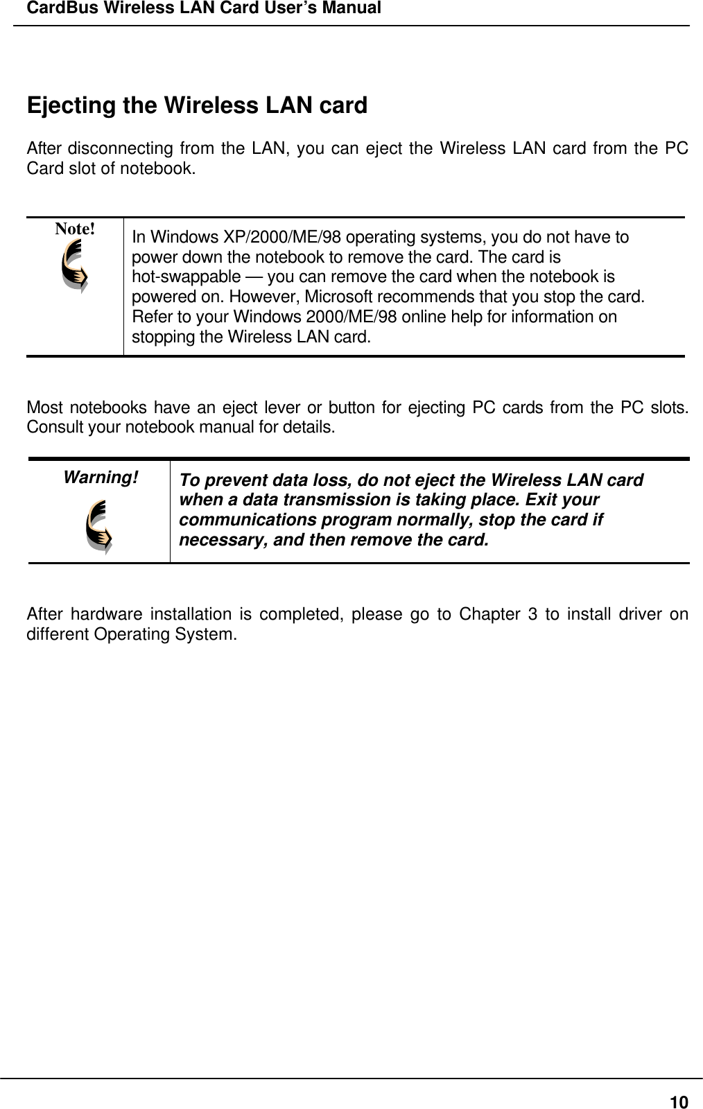 CardBus Wireless LAN Card User’s Manual   Ejecting the Wireless LAN card  After disconnecting from the LAN, you can eject the Wireless LAN card from the PC Card slot of notebook.   Note!  In Windows XP/2000/ME/98 operating systems, you do not have to power down the notebook to remove the card. The card is hot-swappable — you can remove the card when the notebook is powered on. However, Microsoft recommends that you stop the card.   Refer to your Windows 2000/ME/98 online help for information on stopping the Wireless LAN card.   Most notebooks have an eject lever or button for ejecting PC cards from the PC slots. Consult your notebook manual for details.  Warning!  To prevent data loss, do not eject the Wireless LAN card when a data transmission is taking place. Exit your communications program normally, stop the card if necessary, and then remove the card.   After hardware installation is completed, please go to Chapter 3 to install driver on different Operating System.  10