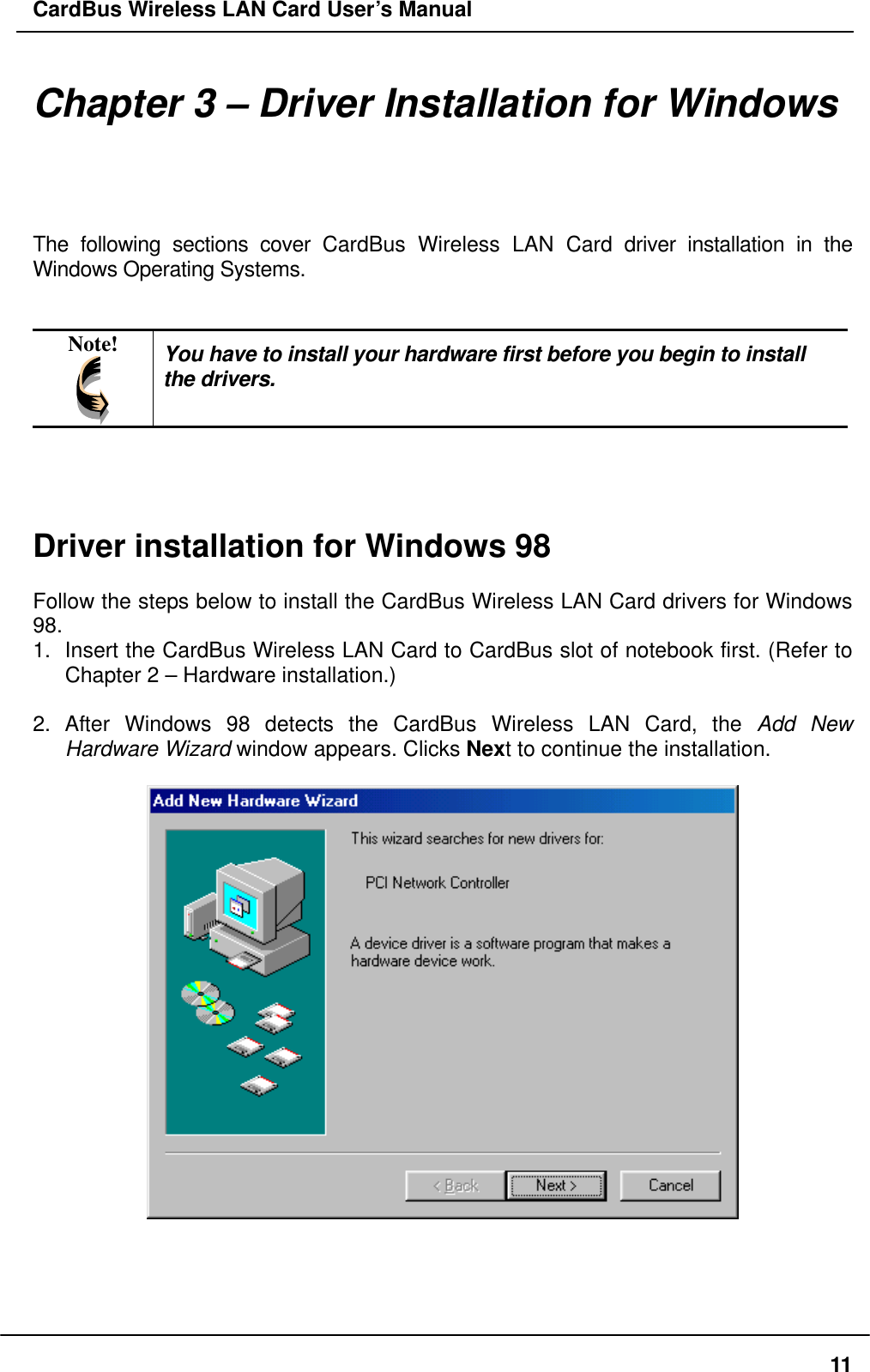 CardBus Wireless LAN Card User’s Manual Chapter 3 – Driver Installation for Windows The following sections cover CardBus Wireless LAN Card driver installation in the Windows Operating Systems.   Note!  You have to install your hardware first before you begin to install the drivers.     Driver installation for Windows 98  Follow the steps below to install the CardBus Wireless LAN Card drivers for Windows 98. 1.  Insert the CardBus Wireless LAN Card to CardBus slot of notebook first. (Refer to Chapter 2 – Hardware installation.)  2. After Windows 98 detects the CardBus Wireless LAN Card, the Add New Hardware Wizard window appears. Clicks Next to continue the installation.       11