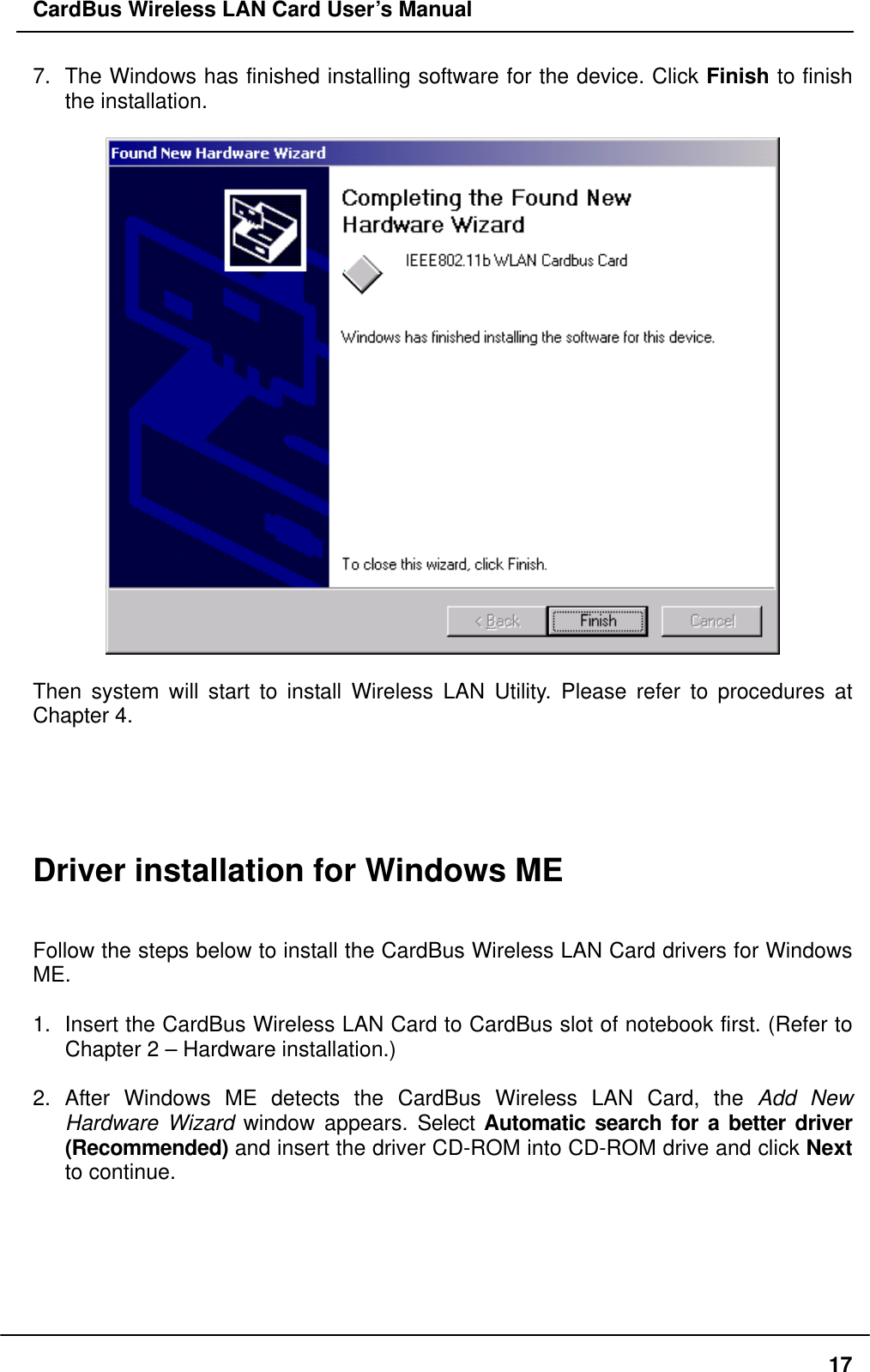 CardBus Wireless LAN Card User’s Manual 7.  The Windows has finished installing software for the device. Click Finish to finish the installation.    Then system will start to install Wireless LAN Utility. Please refer to procedures at Chapter 4.      Driver installation for Windows ME   Follow the steps below to install the CardBus Wireless LAN Card drivers for Windows ME.  1.  Insert the CardBus Wireless LAN Card to CardBus slot of notebook first. (Refer to Chapter 2 – Hardware installation.)  2. After Windows ME detects the CardBus Wireless LAN Card, the Add New Hardware Wizard window appears. Select Automatic search for a better driver (Recommended) and insert the driver CD-ROM into CD-ROM drive and click Next to continue.    17