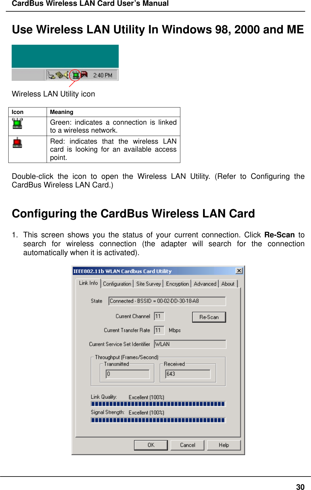 CardBus Wireless LAN Card User’s Manual Use Wireless LAN Utility In Windows 98, 2000 and ME    Wireless LAN Utility icon  Icon Meaning  Green: indicates a connection is linked to a wireless network.  Red: indicates that the wireless LAN card is looking for an available access point.  Double-click the icon to open the Wireless LAN Utility. (Refer to Configuring the CardBus Wireless LAN Card.)   Configuring the CardBus Wireless LAN Card    1.  This screen shows you the status of your current connection. Click Re-Scan to search for wireless connection (the adapter will search for the connection automatically when it is activated).       30