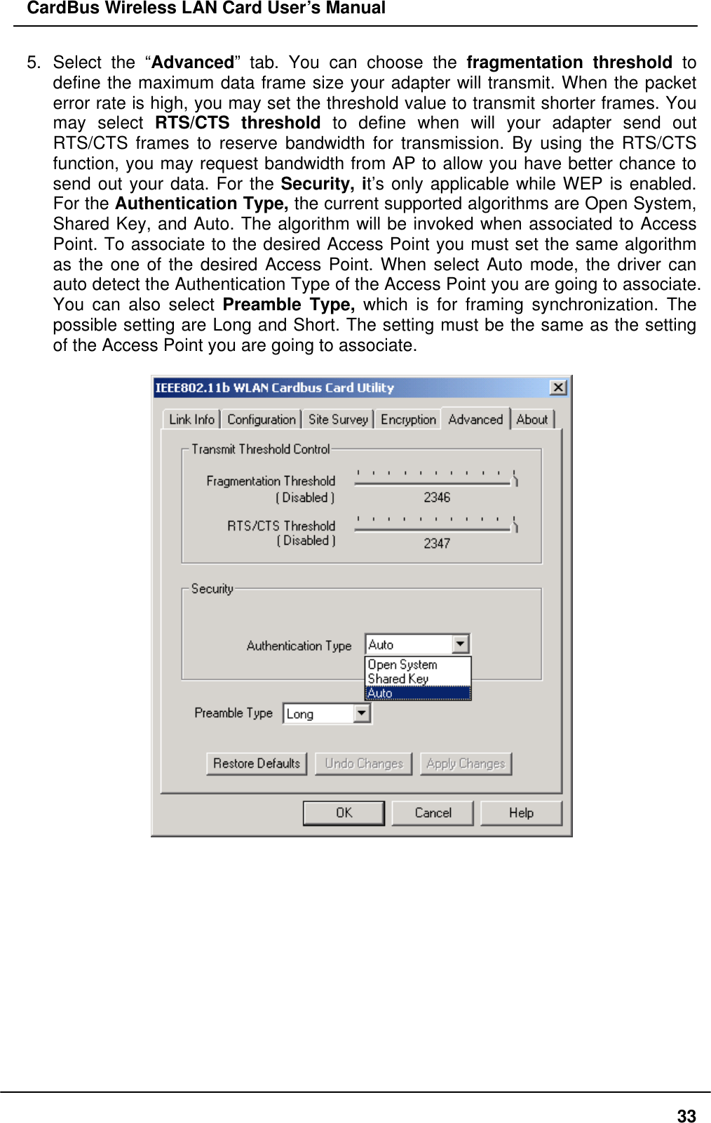 CardBus Wireless LAN Card User’s Manual 5. Select the “Advanced” tab. You can choose the fragmentation threshold to define the maximum data frame size your adapter will transmit. When the packet error rate is high, you may set the threshold value to transmit shorter frames. You may select RTS/CTS threshold to define when will your adapter send out RTS/CTS frames to reserve bandwidth for transmission. By using the RTS/CTS function, you may request bandwidth from AP to allow you have better chance to send out your data. For the Security, it’s only applicable while WEP is enabled. For the Authentication Type, the current supported algorithms are Open System, Shared Key, and Auto. The algorithm will be invoked when associated to Access Point. To associate to the desired Access Point you must set the same algorithm as the one of the desired Access Point. When select Auto mode, the driver can auto detect the Authentication Type of the Access Point you are going to associate. You can also select Preamble Type, which is for framing synchronization. The possible setting are Long and Short. The setting must be the same as the setting of the Access Point you are going to associate.               33