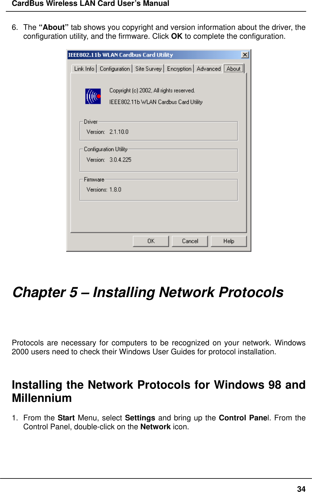 CardBus Wireless LAN Card User’s Manual 6. The “About” tab shows you copyright and version information about the driver, the configuration utility, and the firmware. Click OK to complete the configuration.       Chapter 5 – Installing Network Protocols Protocols are necessary for computers to be recognized on your network. Windows 2000 users need to check their Windows User Guides for protocol installation.   Installing the Network Protocols for Windows 98 and Millennium  1. From the Start Menu, select Settings and bring up the Control Panel. From the Control Panel, double-click on the Network icon.   34
