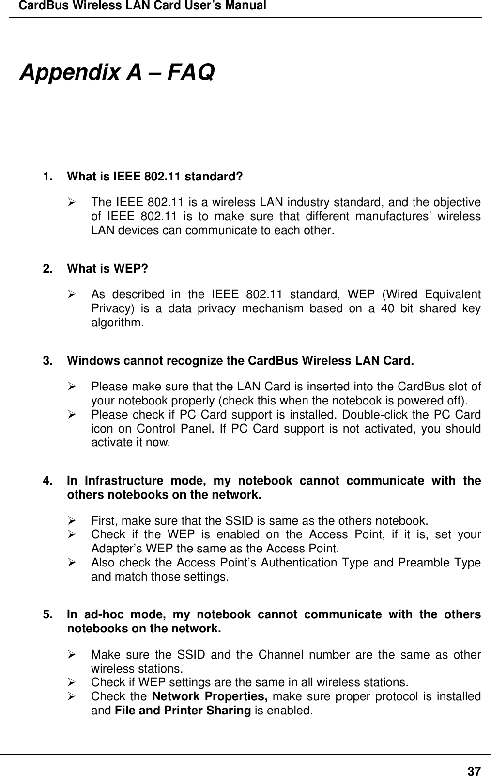 CardBus Wireless LAN Card User’s Manual  Appendix A – FAQ 1.  What is IEEE 802.11 standard?   The IEEE 802.11 is a wireless LAN industry standard, and the objective of IEEE 802.11 is to make sure that different manufactures’ wireless LAN devices can communicate to each other. 2.  What is WEP?   As described in the IEEE 802.11 standard, WEP (Wired Equivalent Privacy) is a data privacy mechanism based on a 40 bit shared key algorithm. 3.  Windows cannot recognize the CardBus Wireless LAN Card.   Please make sure that the LAN Card is inserted into the CardBus slot of your notebook properly (check this when the notebook is powered off).   Please check if PC Card support is installed. Double-click the PC Card icon on Control Panel. If PC Card support is not activated, you should activate it now.   4.  In Infrastructure mode, my notebook cannot communicate with the others notebooks on the network.     First, make sure that the SSID is same as the others notebook.   Check if the WEP is enabled on the Access Point, if it is, set your Adapter’s WEP the same as the Access Point.   Also check the Access Point’s Authentication Type and Preamble Type and match those settings. 5.  In ad-hoc mode, my notebook cannot communicate with the others notebooks on the network.   Make sure the SSID and the Channel number are the same as other wireless stations.   Check if WEP settings are the same in all wireless stations.   Check the Network Properties, make sure proper protocol is installed and File and Printer Sharing is enabled.   37