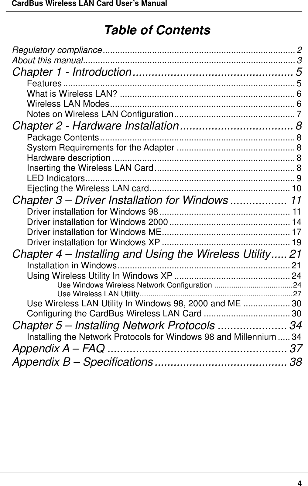 CardBus Wireless LAN Card User’s Manual Table of Contents Regulatory compliance.............................................................................. 2 About this manual...................................................................................... 3 Chapter 1 - Introduction................................................... 5 Features.............................................................................................. 5 What is Wireless LAN? ....................................................................... 6 Wireless LAN Modes........................................................................... 6 Notes on Wireless LAN Configuration................................................. 7 Chapter 2 - Hardware Installation.................................... 8 Package Contents............................................................................... 8 System Requirements for the Adapter ................................................ 8 Hardware description .......................................................................... 8 Inserting the Wireless LAN Card......................................................... 8 LED Indicators..................................................................................... 9 Ejecting the Wireless LAN card......................................................... 10 Chapter 3 – Driver Installation for Windows .................. 11 Driver installation for Windows 98..................................................... 11 Driver installation for Windows 2000................................................. 14 Driver installation for Windows ME.................................................... 17 Driver installation for Windows XP .................................................... 19 Chapter 4 – Installing and Using the Wireless Utility..... 21 Installation in Windows...................................................................... 21 Using Wireless Utility In Windows XP ............................................... 24 Use Windows Wireless Network Configuration .....................................24 Use Wireless LAN Utility........................................................................27 Use Wireless LAN Utility In Windows 98, 2000 and ME ................... 30 Configuring the CardBus Wireless LAN Card ................................... 30 Chapter 5 – Installing Network Protocols ...................... 34 Installing the Network Protocols for Windows 98 and Millennium..... 34 Appendix A – FAQ ......................................................... 37 Appendix B – Specifications.......................................... 38     4