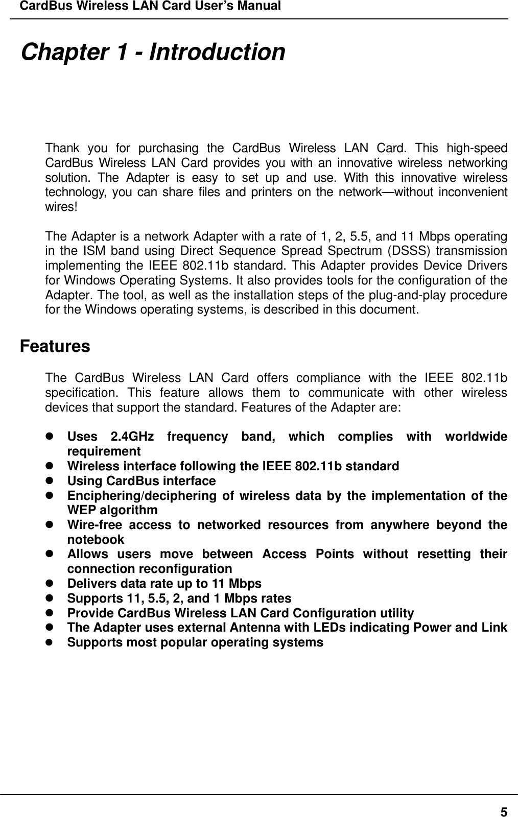 CardBus Wireless LAN Card User’s Manual Chapter 1 - Introduction  Thank you for purchasing the CardBus Wireless LAN Card. This high-speed CardBus Wireless LAN Card provides you with an innovative wireless networking solution. The Adapter is easy to set up and use. With this innovative wireless technology, you can share files and printers on the network—without inconvenient wires!   The Adapter is a network Adapter with a rate of 1, 2, 5.5, and 11 Mbps operating in the ISM band using Direct Sequence Spread Spectrum (DSSS) transmission implementing the IEEE 802.11b standard. This Adapter provides Device Drivers for Windows Operating Systems. It also provides tools for the configuration of the Adapter. The tool, as well as the installation steps of the plug-and-play procedure for the Windows operating systems, is described in this document.  Features  The CardBus Wireless LAN Card offers compliance with the IEEE 802.11b specification. This feature allows them to communicate with other wireless devices that support the standard. Features of the Adapter are:   Uses 2.4GHz frequency band, which complies with worldwide requirement  Wireless interface following the IEEE 802.11b standard    Using CardBus interface  Enciphering/deciphering of wireless data by the implementation of the WEP algorithm    Wire-free access to networked resources from anywhere beyond the notebook  Allows users move between Access Points without resetting their connection reconfiguration  Delivers data rate up to 11 Mbps  Supports 11, 5.5, 2, and 1 Mbps rates  Provide CardBus Wireless LAN Card Configuration utility  The Adapter uses external Antenna with LEDs indicating Power and Link   Supports most popular operating systems   5